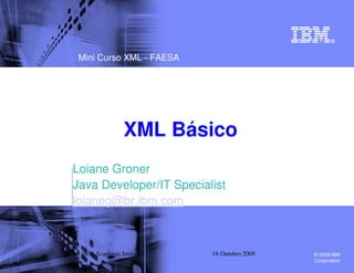 Mini Curso XML - FAESA




                XML Básico
Loiane Groner
Java Developer/IT Specialist
loianeg@br.ibm.com



 IBM Academic Initiative   16 Outubro 2009   © 2009 IBM
                                             Corporation
 