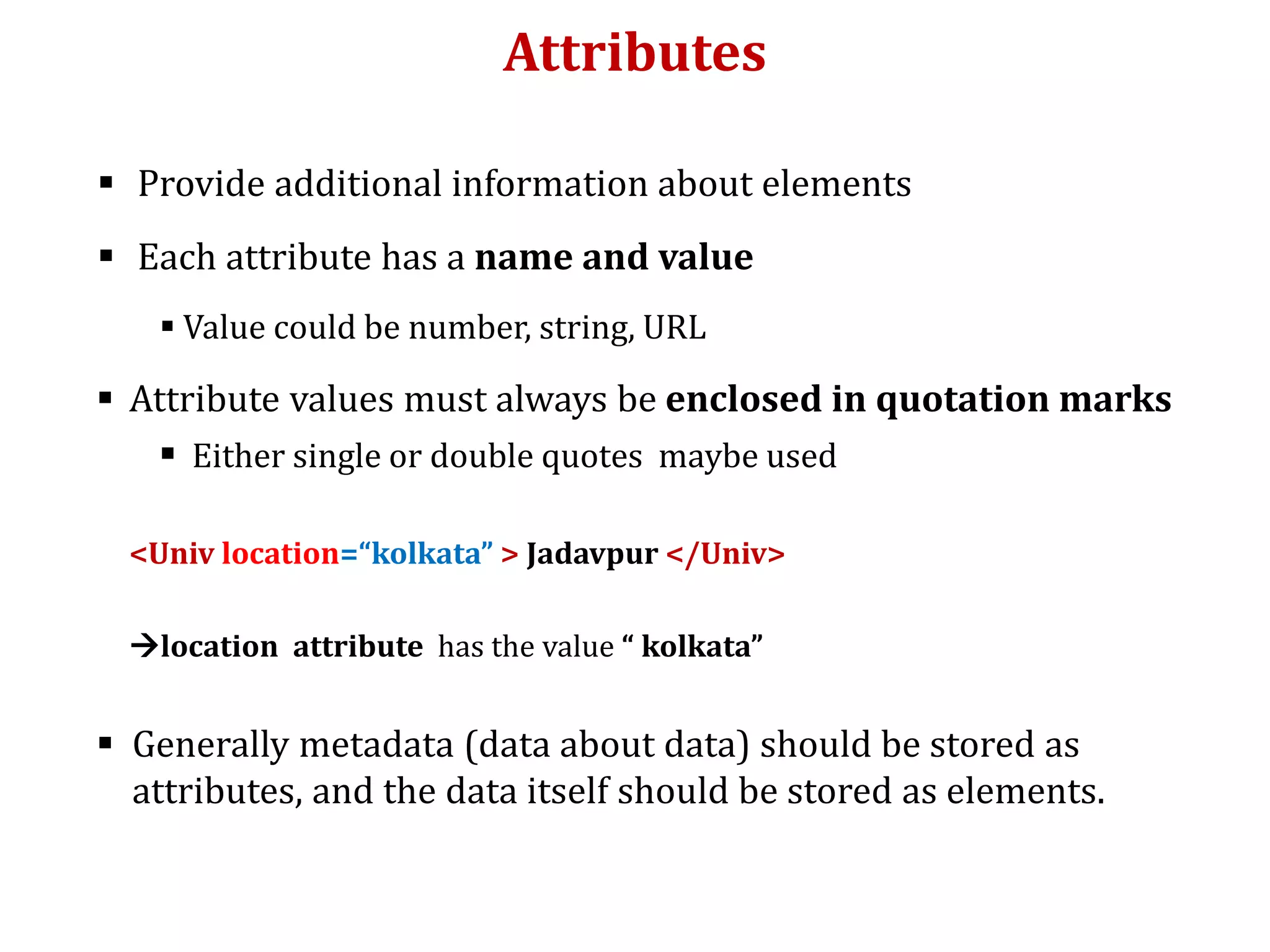 Attributes
 Provide additional information about elements
 Each attribute has a name and value
 Value could be number, string, URL
 Attribute values must always be enclosed in quotation marks
 Either single or double quotes maybe used
<Univ location=“kolkata” > Jadavpur </Univ>
location attribute has the value “ kolkata”
 Generally metadata (data about data) should be stored as
attributes, and the data itself should be stored as elements.
 