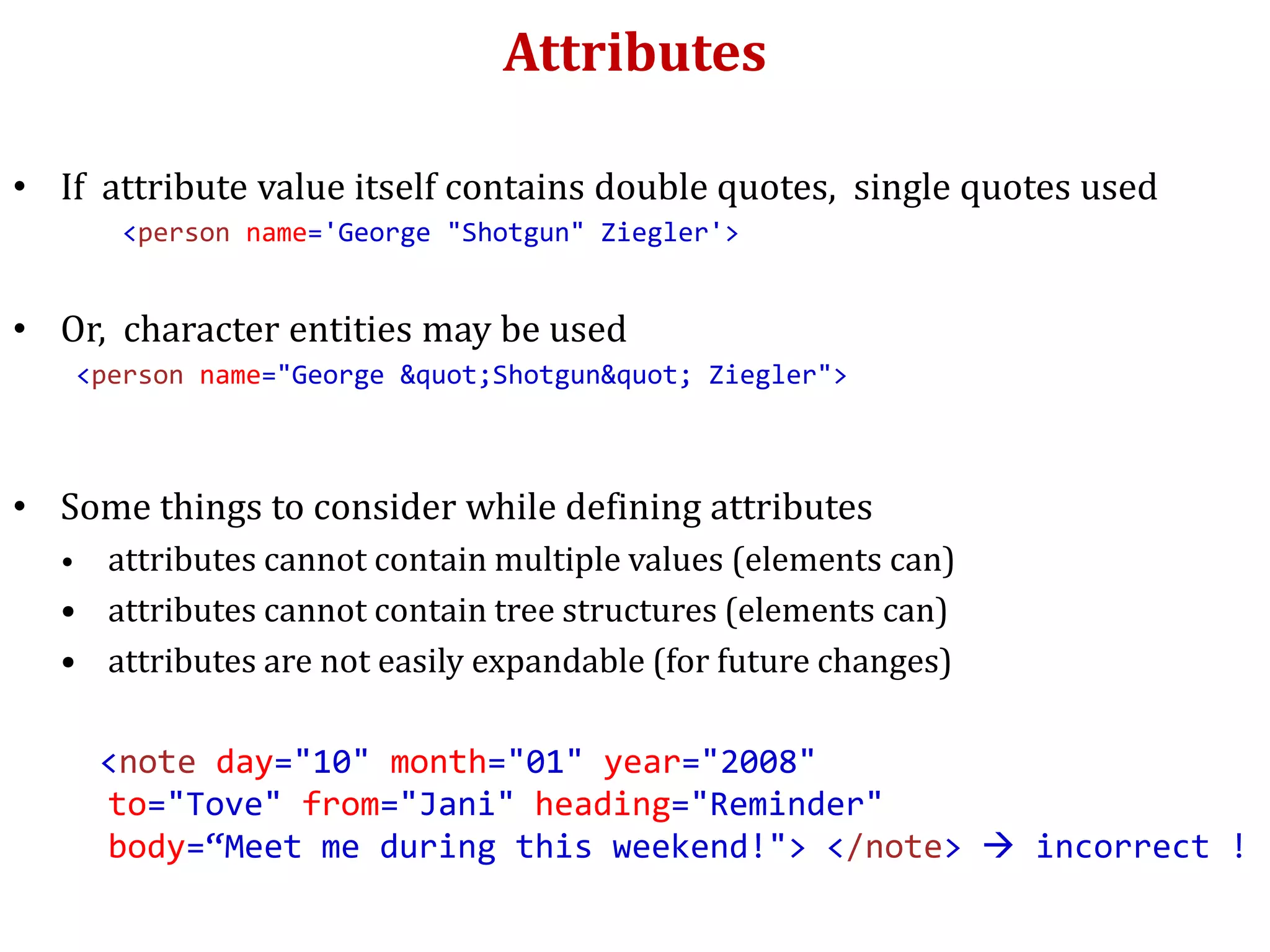 Attributes
• If attribute value itself contains double quotes, single quotes used
<person name='George "Shotgun" Ziegler'>
• Or, character entities may be used
<person name="George &quot;Shotgun&quot; Ziegler">
• Some things to consider while defining attributes
• attributes cannot contain multiple values (elements can)
• attributes cannot contain tree structures (elements can)
• attributes are not easily expandable (for future changes)
<note day="10" month="01" year="2008"
to="Tove" from="Jani" heading="Reminder"
body=“Meet me during this weekend!"> </note>  incorrect !
 