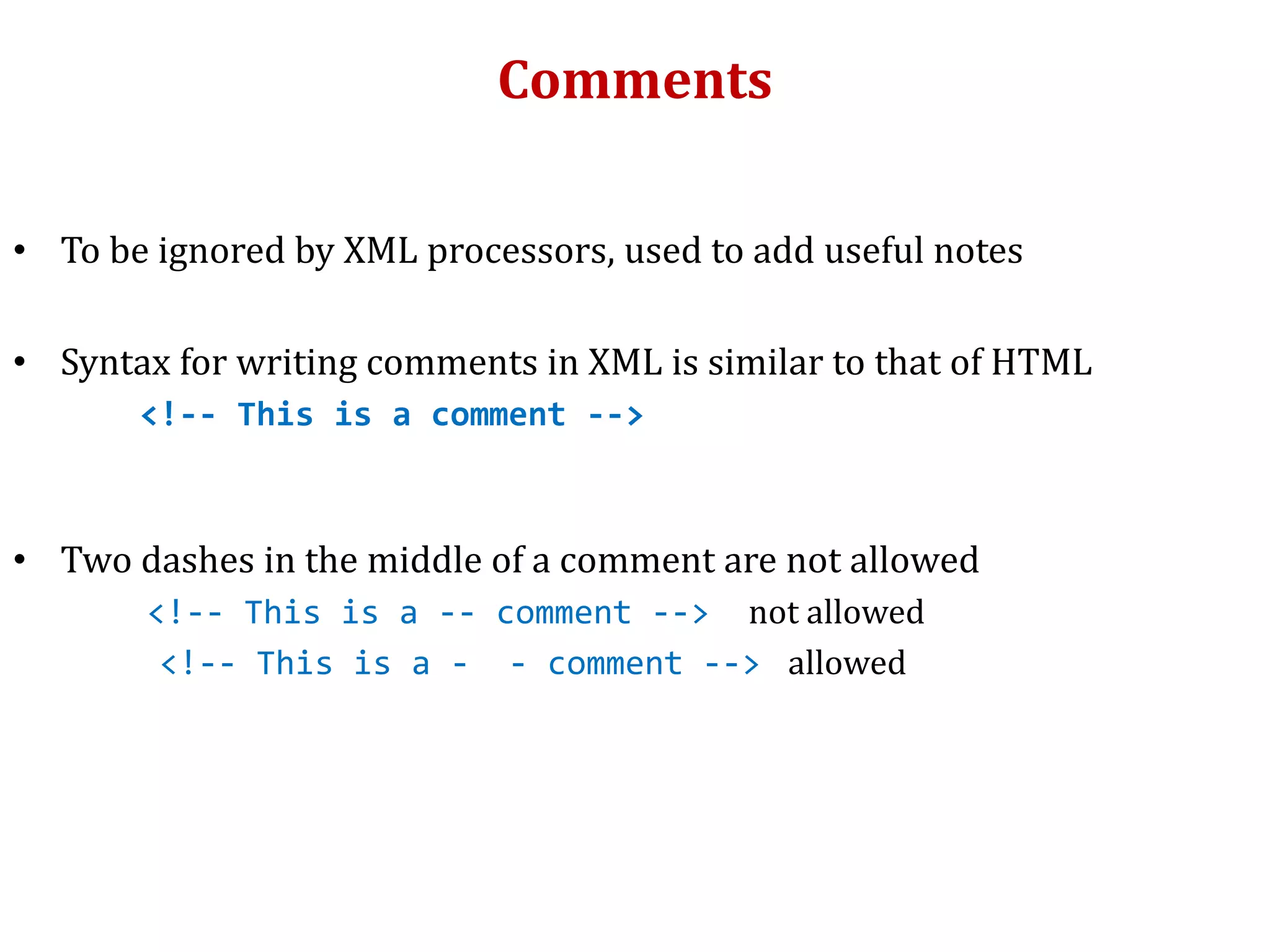 Comments
• To be ignored by XML processors, used to add useful notes
• Syntax for writing comments in XML is similar to that of HTML
<!-- This is a comment -->
• Two dashes in the middle of a comment are not allowed
<!-- This is a -- comment --> not allowed
<!-- This is a - - comment --> allowed
 