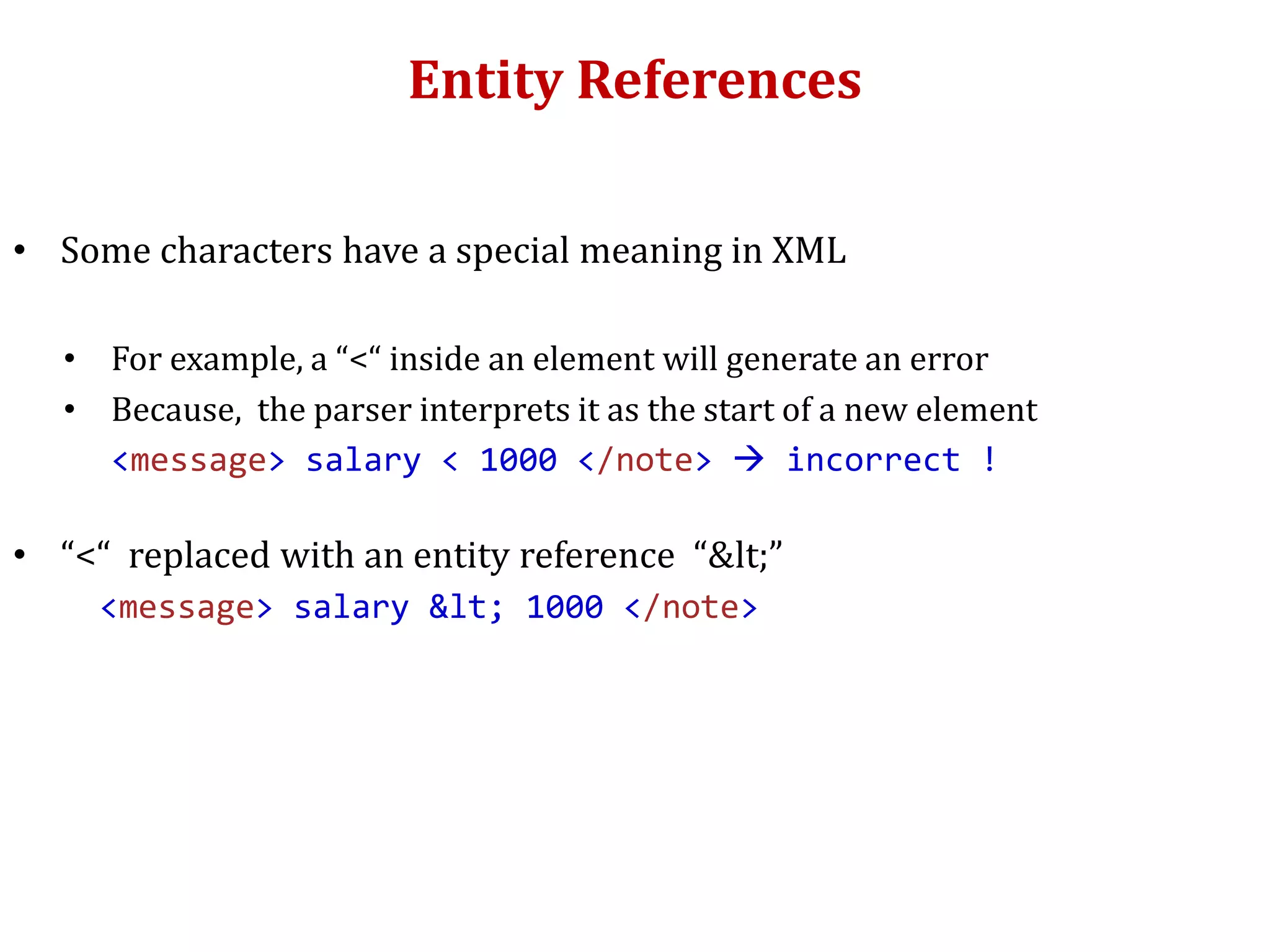 Entity References
• Some characters have a special meaning in XML
• For example, a “<“ inside an element will generate an error
• Because, the parser interprets it as the start of a new element
<message> salary < 1000 </note>  incorrect !
• “<“ replaced with an entity reference “&lt;”
<message> salary &lt; 1000 </note>
 