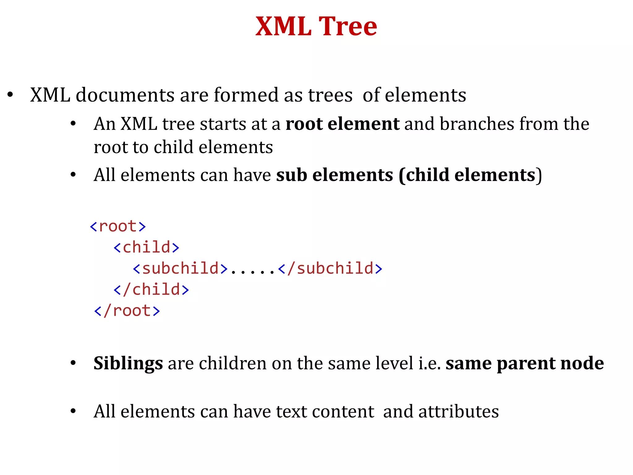 XML Tree
• XML documents are formed as trees of elements
• An XML tree starts at a root element and branches from the
root to child elements
• All elements can have sub elements (child elements)
<root>
<child>
<subchild>.....</subchild>
</child>
</root>
• Siblings are children on the same level i.e. same parent node
• All elements can have text content and attributes
 