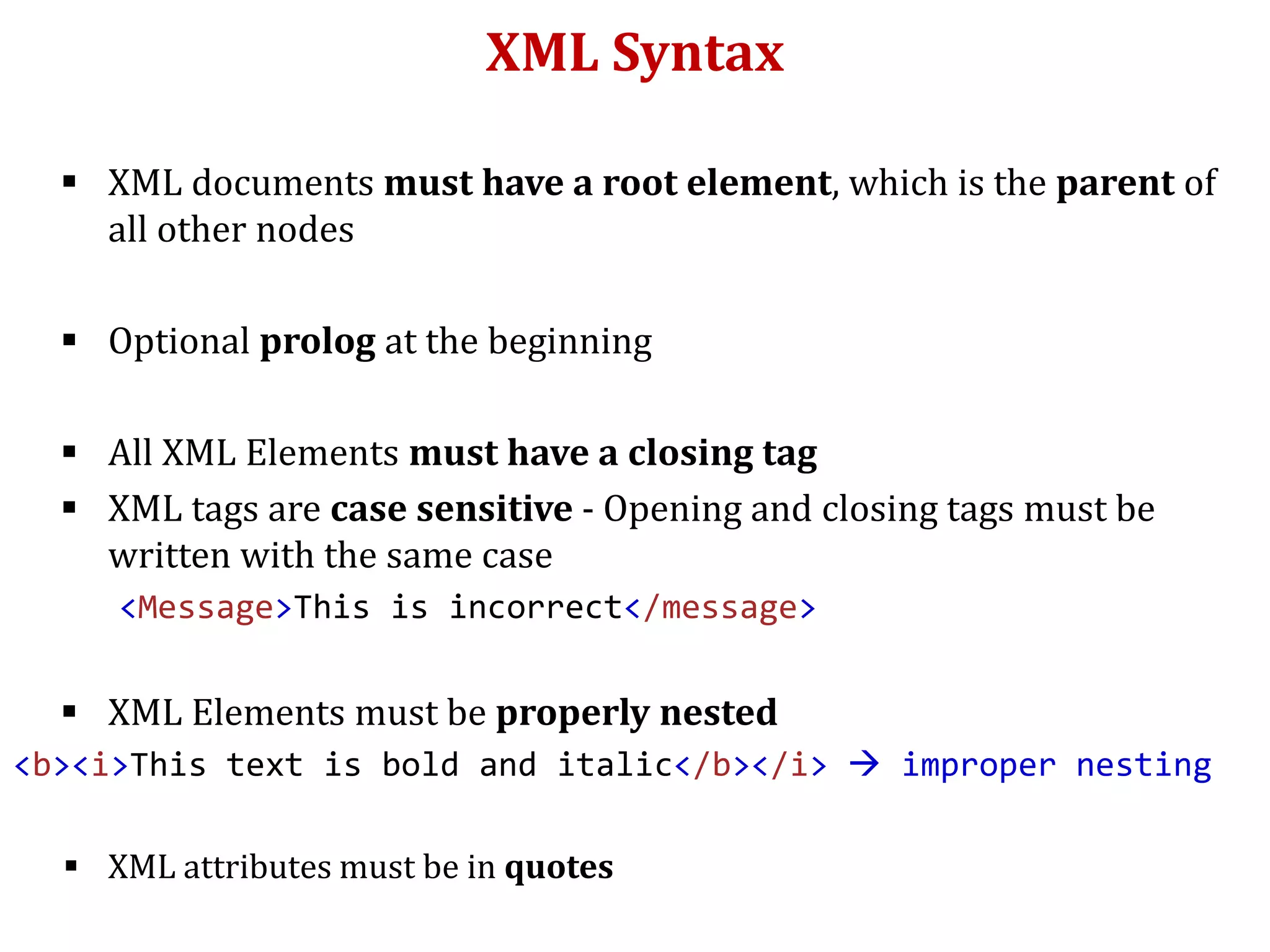 XML Syntax
 XML documents must have a root element, which is the parent of
all other nodes
 Optional prolog at the beginning
 All XML Elements must have a closing tag
 XML tags are case sensitive - Opening and closing tags must be
written with the same case
<Message>This is incorrect</message>
 XML Elements must be properly nested
<b><i>This text is bold and italic</b></i>  improper nesting
 XML attributes must be in quotes
 