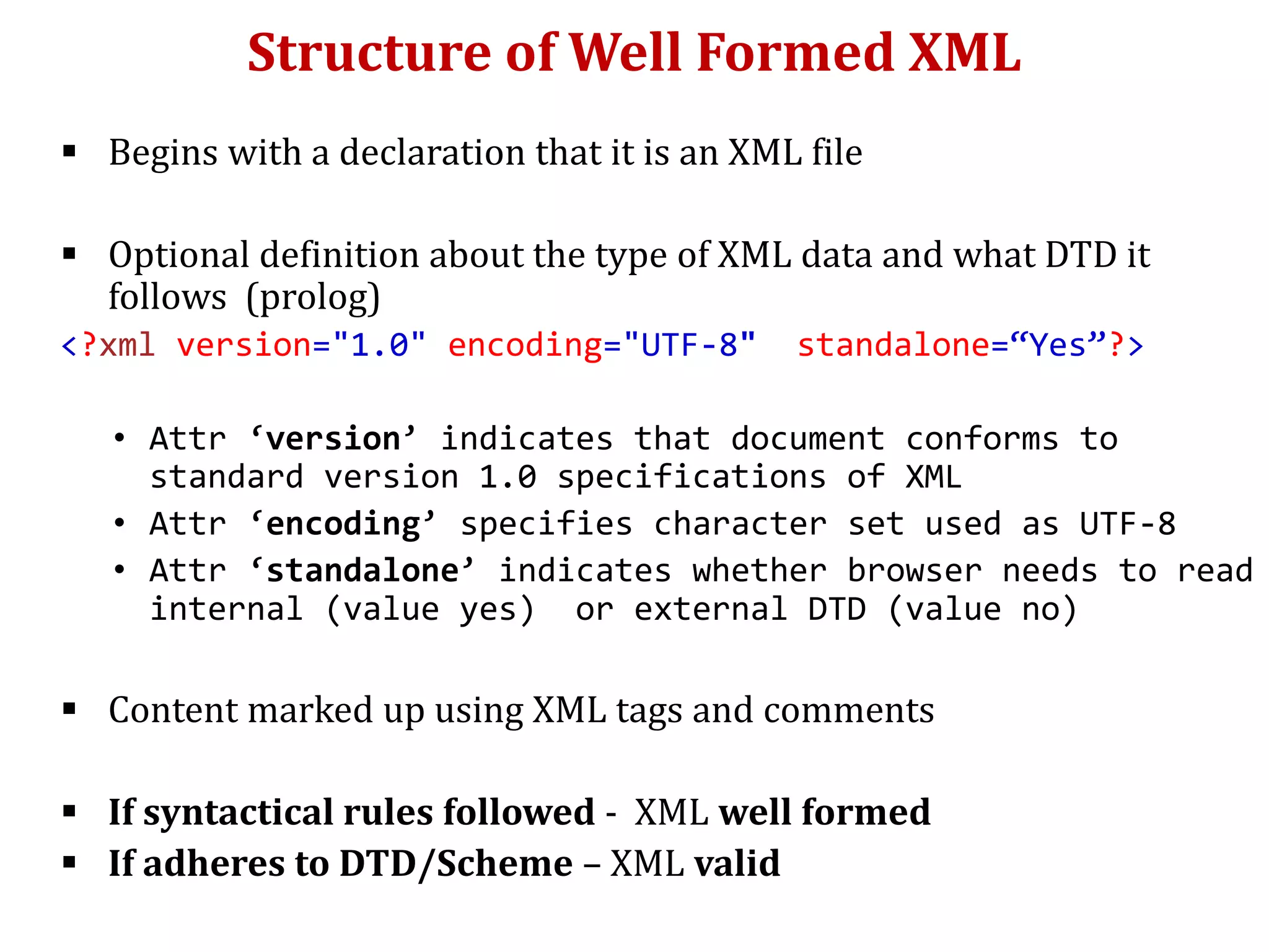 Structure of Well Formed XML
 Begins with a declaration that it is an XML file
 Optional definition about the type of XML data and what DTD it
follows (prolog)
<?xml version="1.0" encoding="UTF-8" standalone=“Yes”?>
• Attr ‘version’ indicates that document conforms to
standard version 1.0 specifications of XML
• Attr ‘encoding’ specifies character set used as UTF-8
• Attr ‘standalone’ indicates whether browser needs to read
internal (value yes) or external DTD (value no)
 Content marked up using XML tags and comments
 If syntactical rules followed - XML well formed
 If adheres to DTD/Scheme – XML valid
 