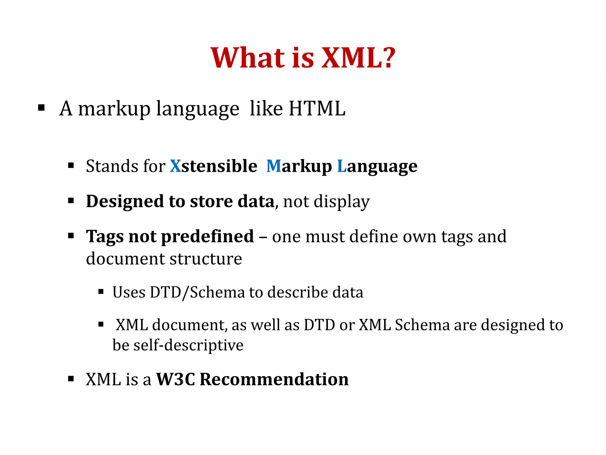 What is XML?
 A markup language like HTML
 Stands for Xstensible Markup Language
 Designed to store data, not display
 Tags not predefined – one must define own tags and
document structure
 Uses DTD/Schema to describe data
 XML document, as well as DTD or XML Schema are designed to
be self-descriptive
 XML is a W3C Recommendation
 