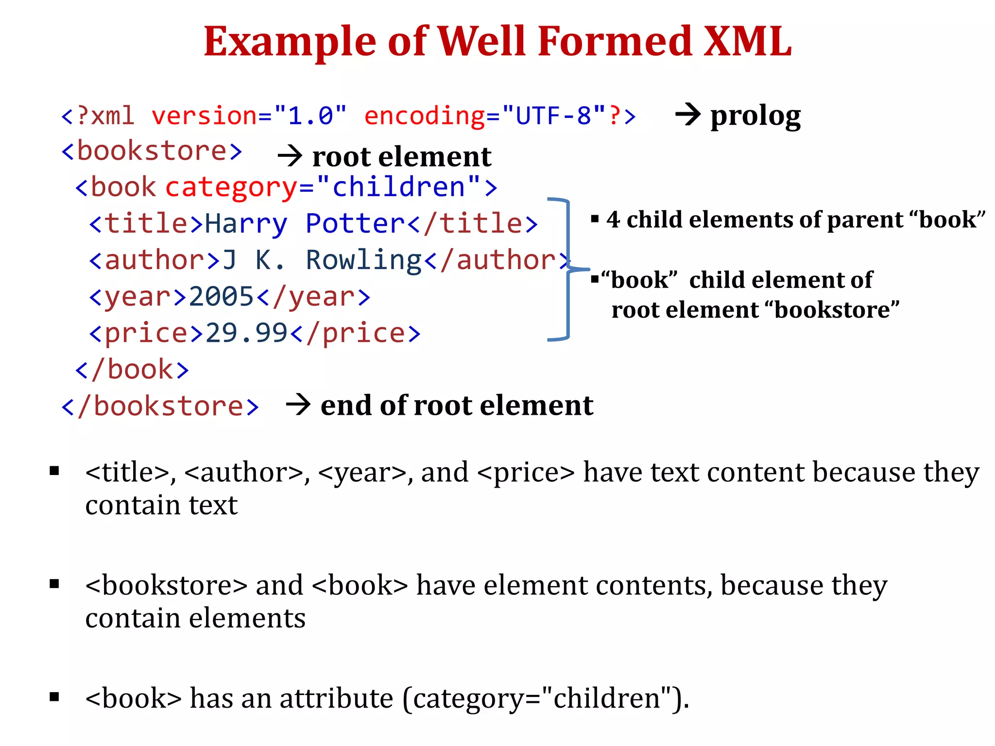 Example of Well Formed XML
 <title>, <author>, <year>, and <price> have text content because they
contain text
 <bookstore> and <book> have element contents, because they
contain elements
 <book> has an attribute (category="children").
<?xml version="1.0" encoding="UTF-8"?>
<bookstore>
<book category="children">
<title>Harry Potter</title>
<author>J K. Rowling</author>
<year>2005</year>
<price>29.99</price>
</book>
</bookstore>
 4 child elements of parent “book”
“book” child element of
root element “bookstore”
 prolog
 root element
 end of root element
 