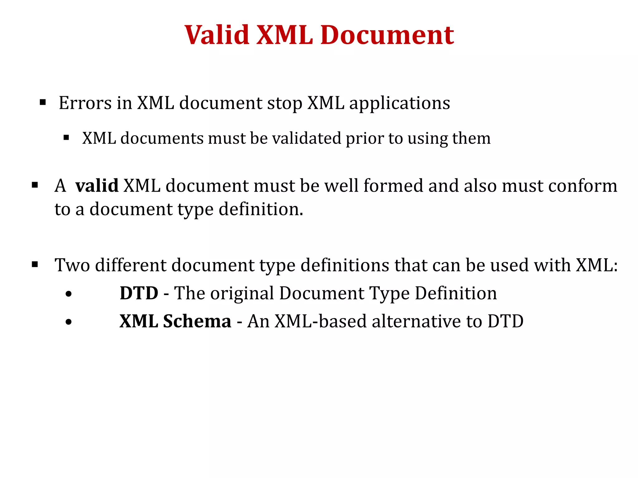 Valid XML Document
 Errors in XML document stop XML applications
 XML documents must be validated prior to using them
 A valid XML document must be well formed and also must conform
to a document type definition.
 Two different document type definitions that can be used with XML:
• DTD - The original Document Type Definition
• XML Schema - An XML-based alternative to DTD
 