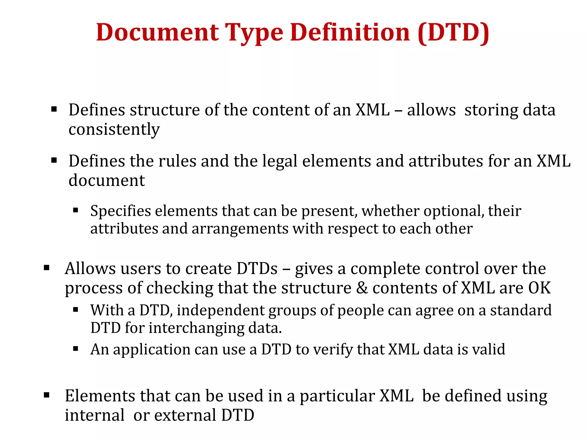 Document Type Definition (DTD)
 Defines structure of the content of an XML – allows storing data
consistently
 Defines the rules and the legal elements and attributes for an XML
document
 Specifies elements that can be present, whether optional, their
attributes and arrangements with respect to each other
 Allows users to create DTDs – gives a complete control over the
process of checking that the structure & contents of XML are OK
 With a DTD, independent groups of people can agree on a standard
DTD for interchanging data.
 An application can use a DTD to verify that XML data is valid
 Elements that can be used in a particular XML be defined using
internal or external DTD
 