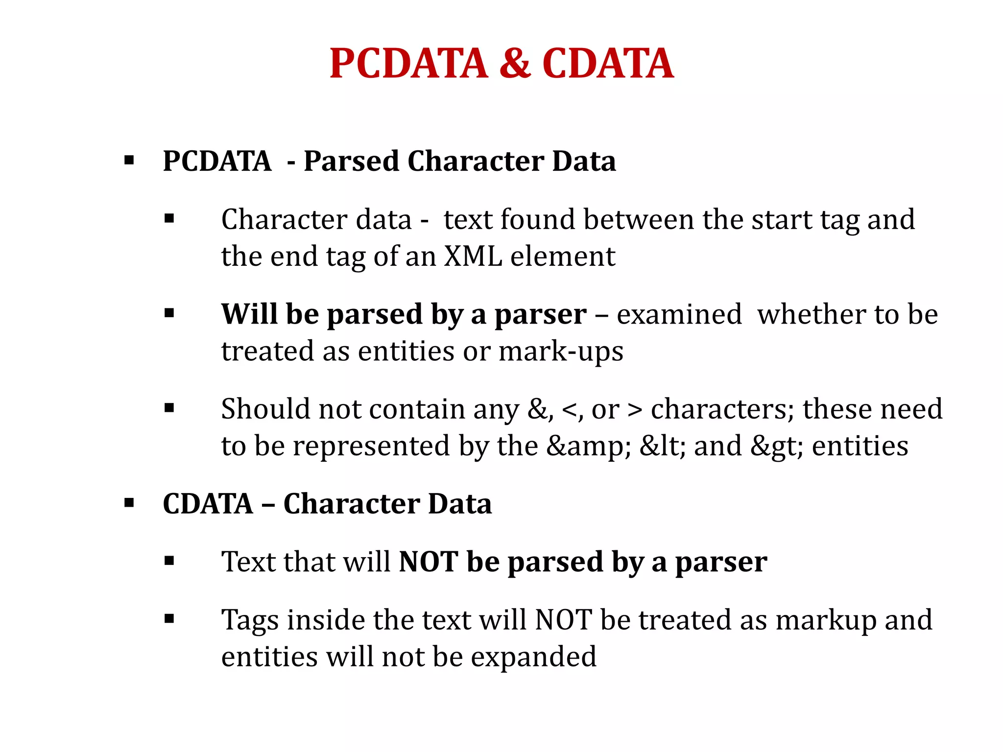PCDATA & CDATA
 PCDATA - Parsed Character Data
 Character data - text found between the start tag and
the end tag of an XML element
 Will be parsed by a parser – examined whether to be
treated as entities or mark-ups
 Should not contain any &, <, or > characters; these need
to be represented by the &amp; &lt; and &gt; entities
 CDATA – Character Data
 Text that will NOT be parsed by a parser
 Tags inside the text will NOT be treated as markup and
entities will not be expanded
 