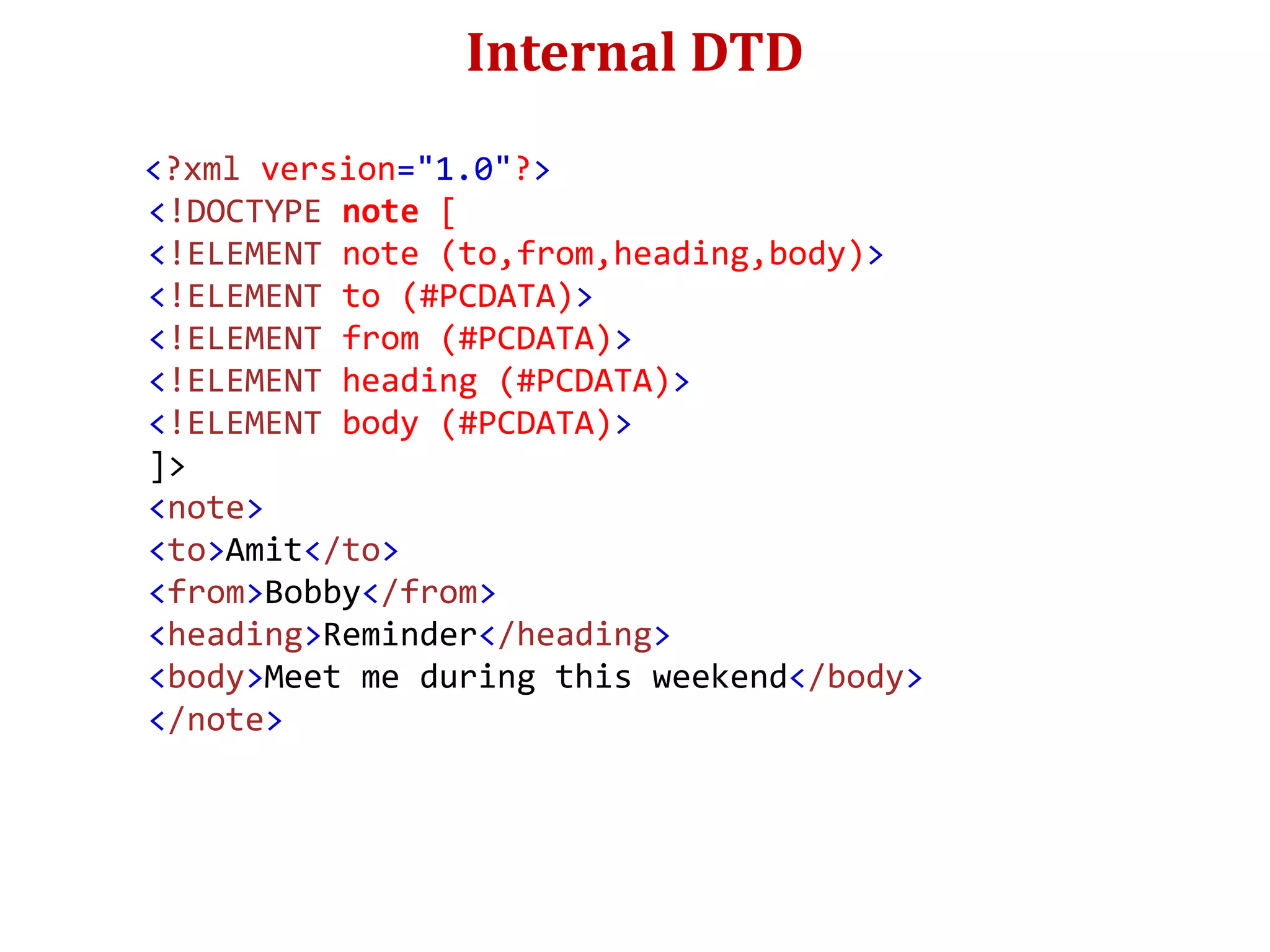 Internal DTD
<?xml version="1.0"?>
<!DOCTYPE note [
<!ELEMENT note (to,from,heading,body)>
<!ELEMENT to (#PCDATA)>
<!ELEMENT from (#PCDATA)>
<!ELEMENT heading (#PCDATA)>
<!ELEMENT body (#PCDATA)>
]>
<note>
<to>Amit</to>
<from>Bobby</from>
<heading>Reminder</heading>
<body>Meet me during this weekend</body>
</note>
 