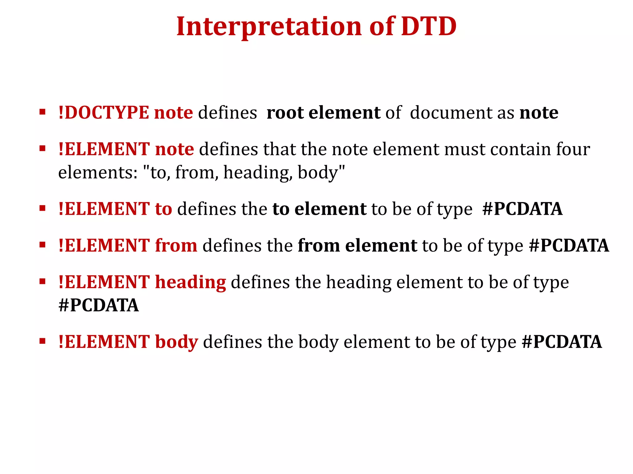 Interpretation of DTD
 !DOCTYPE note defines root element of document as note
 !ELEMENT note defines that the note element must contain four
elements: "to, from, heading, body"
 !ELEMENT to defines the to element to be of type #PCDATA
 !ELEMENT from defines the from element to be of type #PCDATA
 !ELEMENT heading defines the heading element to be of type
#PCDATA
 !ELEMENT body defines the body element to be of type #PCDATA
 
