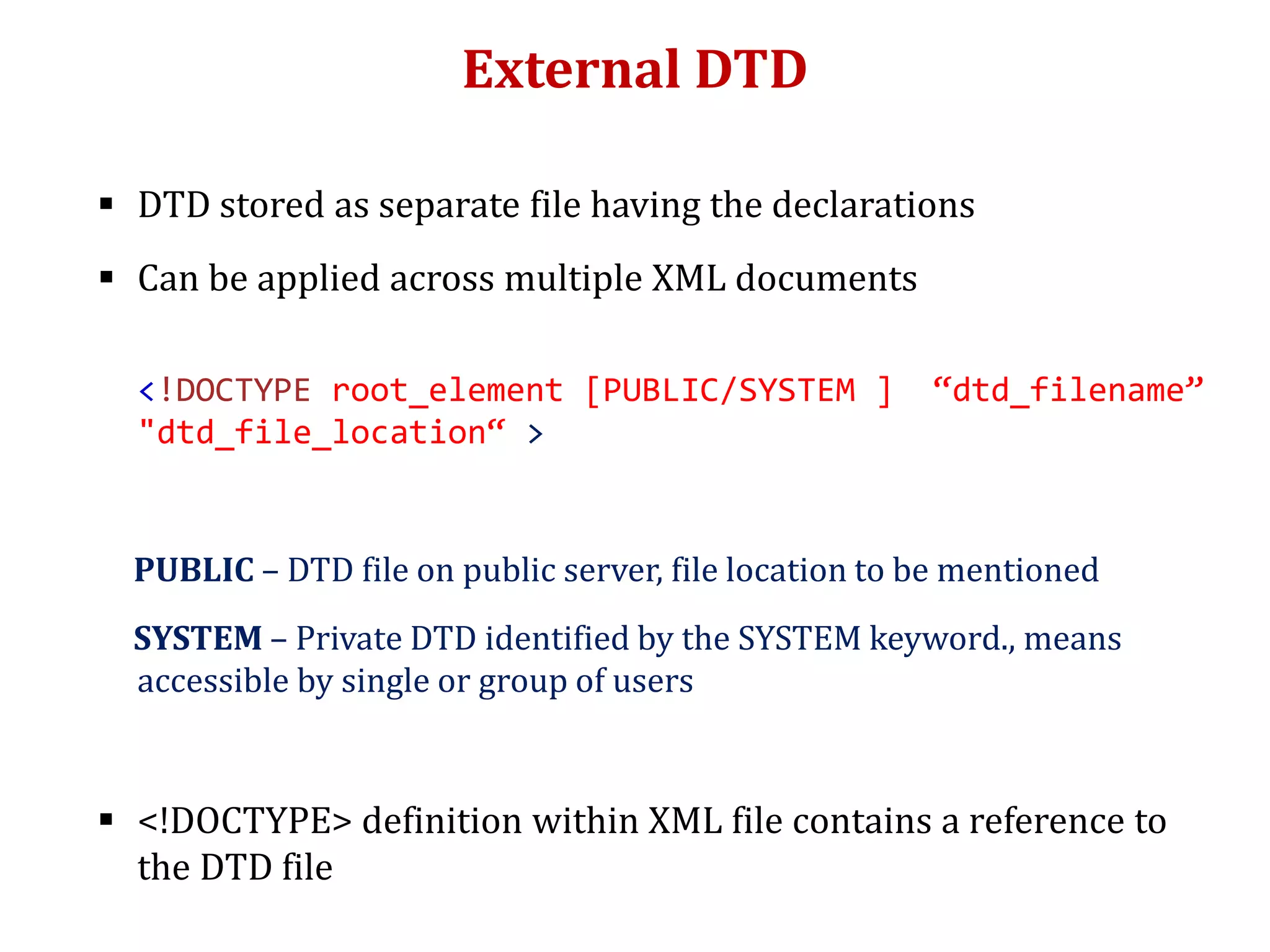 External DTD
 DTD stored as separate file having the declarations
 Can be applied across multiple XML documents
<!DOCTYPE root_element [PUBLIC/SYSTEM ] “dtd_filename”
"dtd_file_location“ >
PUBLIC – DTD file on public server, file location to be mentioned
SYSTEM – Private DTD identified by the SYSTEM keyword., means
accessible by single or group of users
 <!DOCTYPE> definition within XML file contains a reference to
the DTD file
 