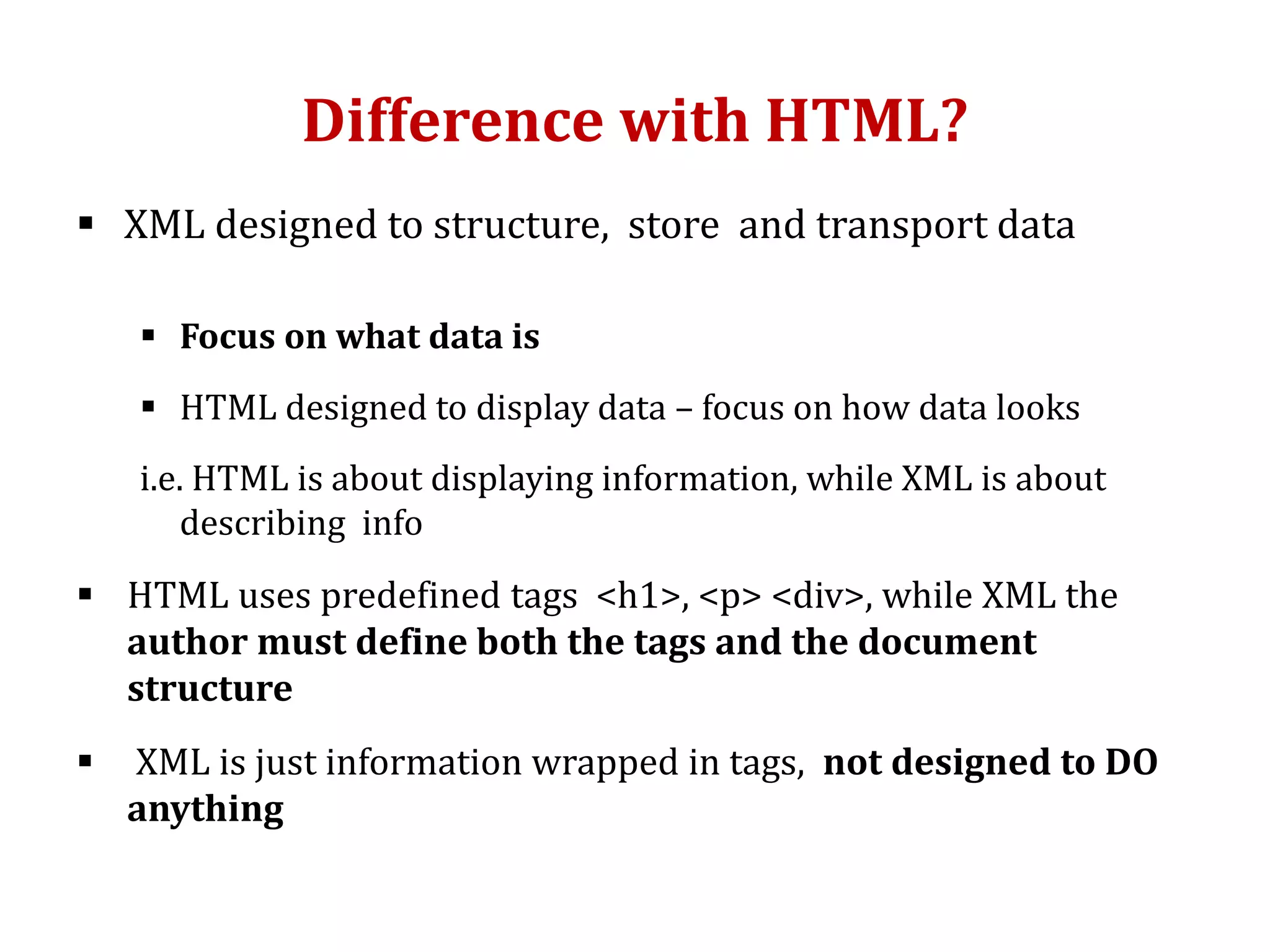Difference with HTML?
 XML designed to structure, store and transport data
 Focus on what data is
 HTML designed to display data – focus on how data looks
i.e. HTML is about displaying information, while XML is about
describing info
 HTML uses predefined tags <h1>, <p> <div>, while XML the
author must define both the tags and the document
structure
 XML is just information wrapped in tags, not designed to DO
anything
 