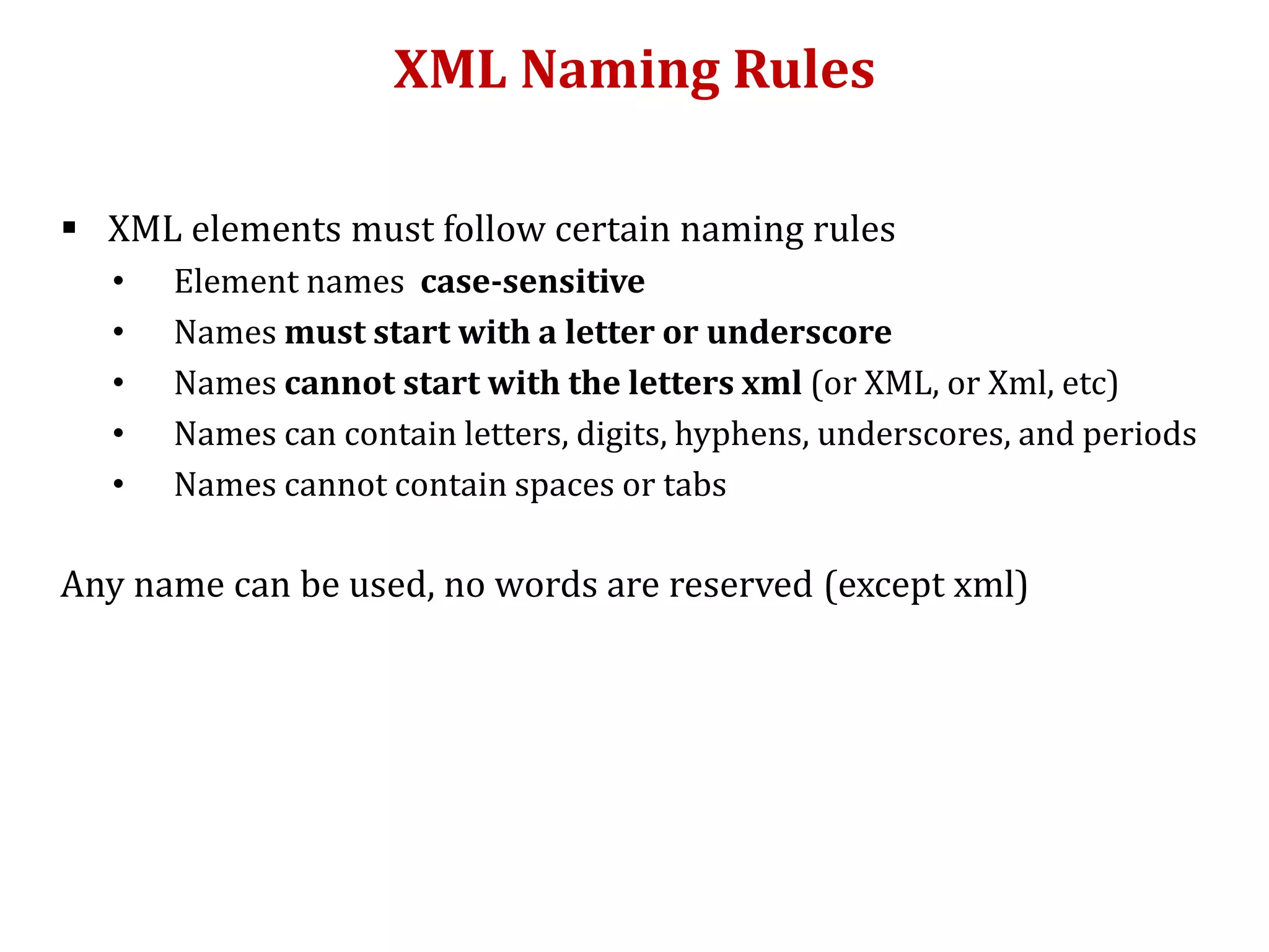 XML Naming Rules
 XML elements must follow certain naming rules
• Element names case-sensitive
• Names must start with a letter or underscore
• Names cannot start with the letters xml (or XML, or Xml, etc)
• Names can contain letters, digits, hyphens, underscores, and periods
• Names cannot contain spaces or tabs
Any name can be used, no words are reserved (except xml)
 