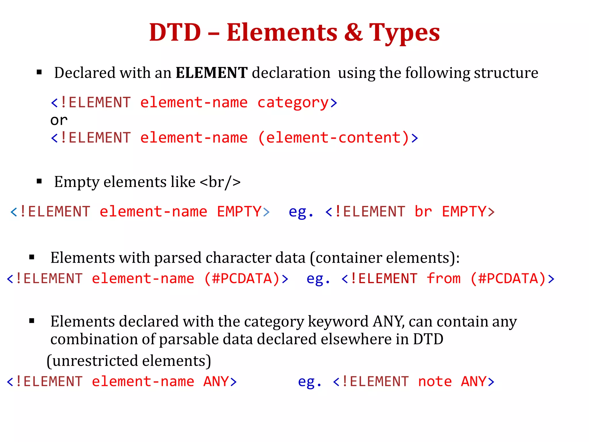 DTD – Elements & Types
 Declared with an ELEMENT declaration using the following structure
<!ELEMENT element-name category>
or
<!ELEMENT element-name (element-content)>
 Empty elements like <br/>
<!ELEMENT element-name EMPTY> eg. <!ELEMENT br EMPTY>
 Elements with parsed character data (container elements):
<!ELEMENT element-name (#PCDATA)> eg. <!ELEMENT from (#PCDATA)>
 Elements declared with the category keyword ANY, can contain any
combination of parsable data declared elsewhere in DTD
(unrestricted elements)
<!ELEMENT element-name ANY> eg. <!ELEMENT note ANY>
 