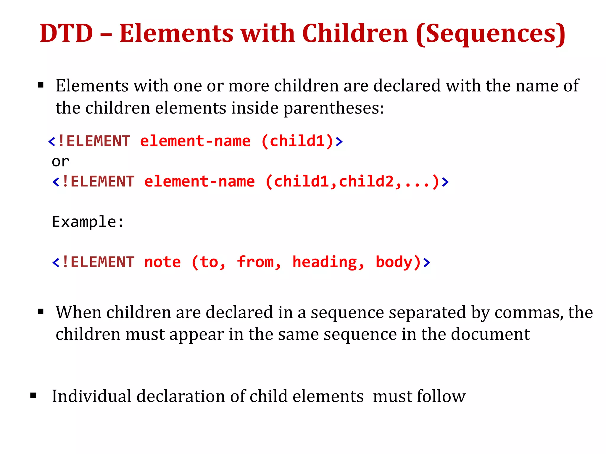 DTD – Elements with Children (Sequences)
 Elements with one or more children are declared with the name of
the children elements inside parentheses:
<!ELEMENT element-name (child1)>
or
<!ELEMENT element-name (child1,child2,...)>
Example:
<!ELEMENT note (to, from, heading, body)>
 When children are declared in a sequence separated by commas, the
children must appear in the same sequence in the document
 Individual declaration of child elements must follow
 