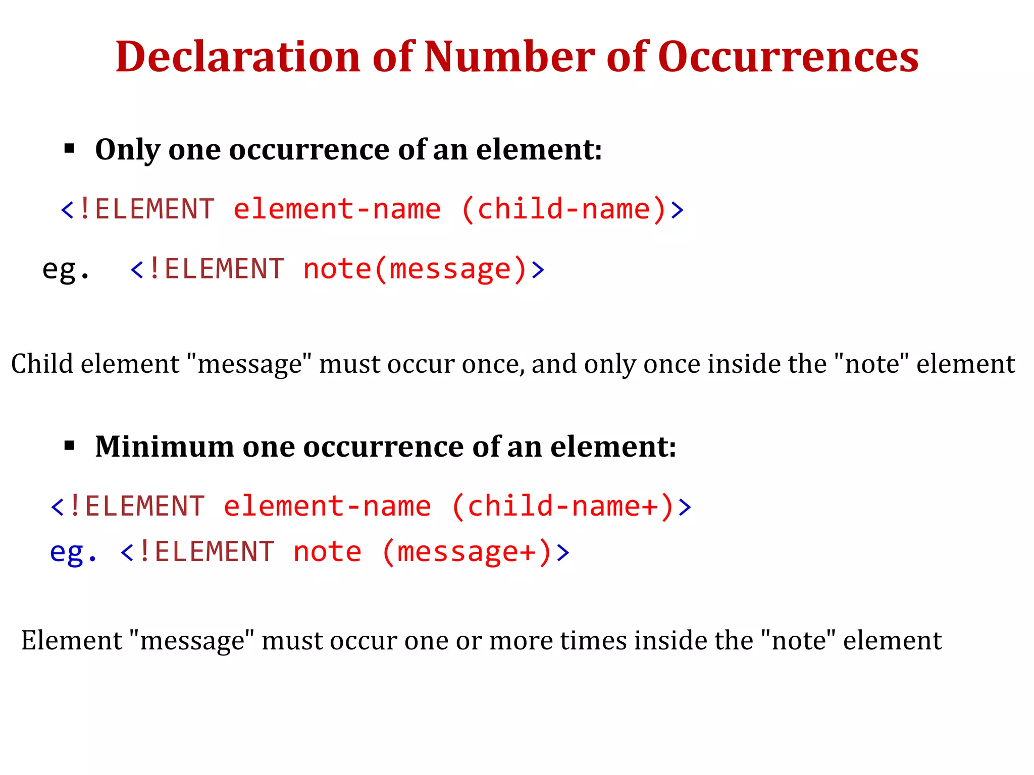 Declaration of Number of Occurrences
 Only one occurrence of an element:
<!ELEMENT element-name (child-name)>
eg. <!ELEMENT note(message)>
Child element "message" must occur once, and only once inside the "note" element
 Minimum one occurrence of an element:
<!ELEMENT element-name (child-name+)>
eg. <!ELEMENT note (message+)>
Element "message" must occur one or more times inside the "note" element
 