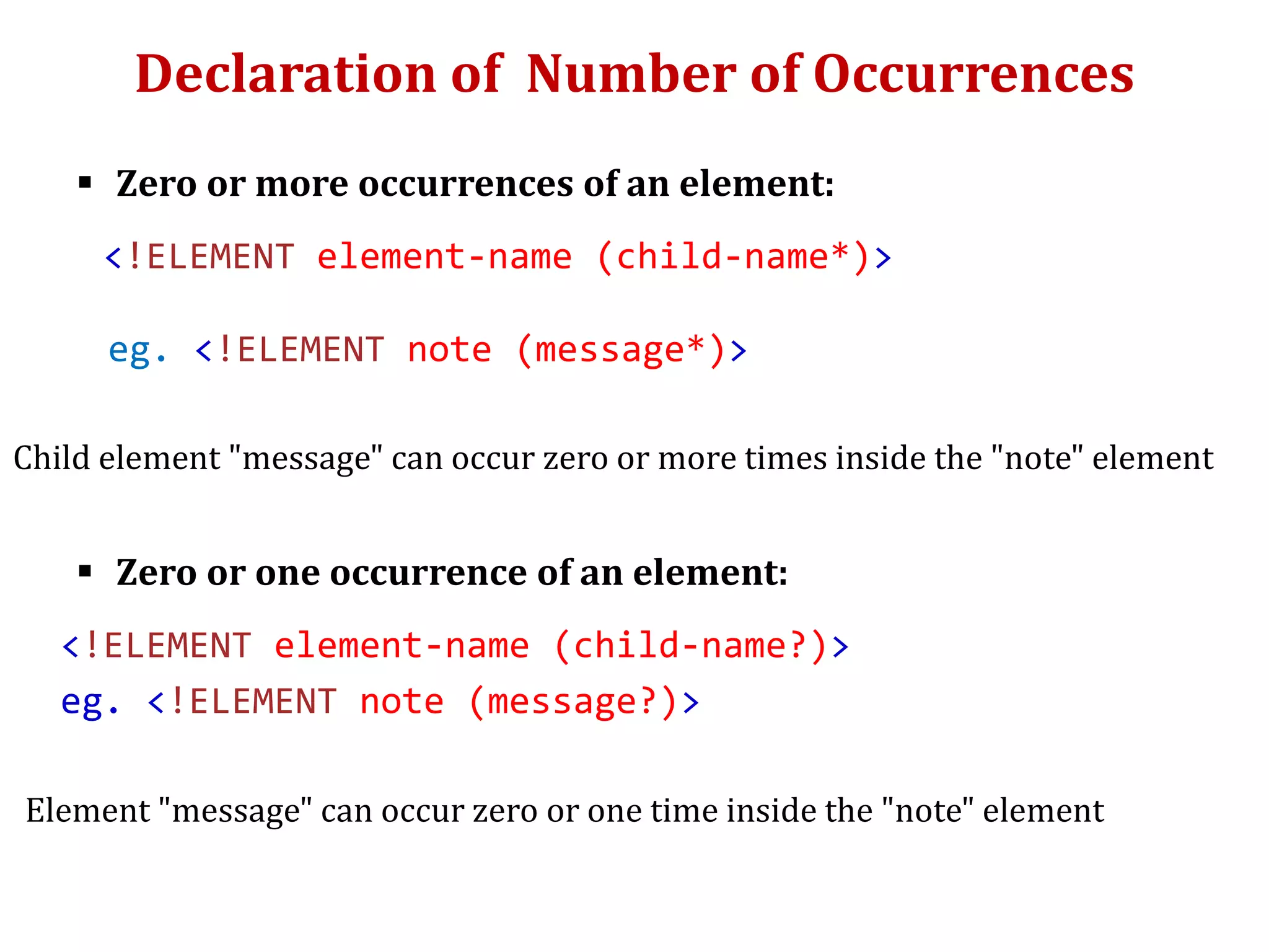 Declaration of Number of Occurrences
 Zero or more occurrences of an element:
<!ELEMENT element-name (child-name*)>
eg. <!ELEMENT note (message*)>
Child element "message" can occur zero or more times inside the "note" element
 Zero or one occurrence of an element:
<!ELEMENT element-name (child-name?)>
eg. <!ELEMENT note (message?)>
Element "message" can occur zero or one time inside the "note" element
 