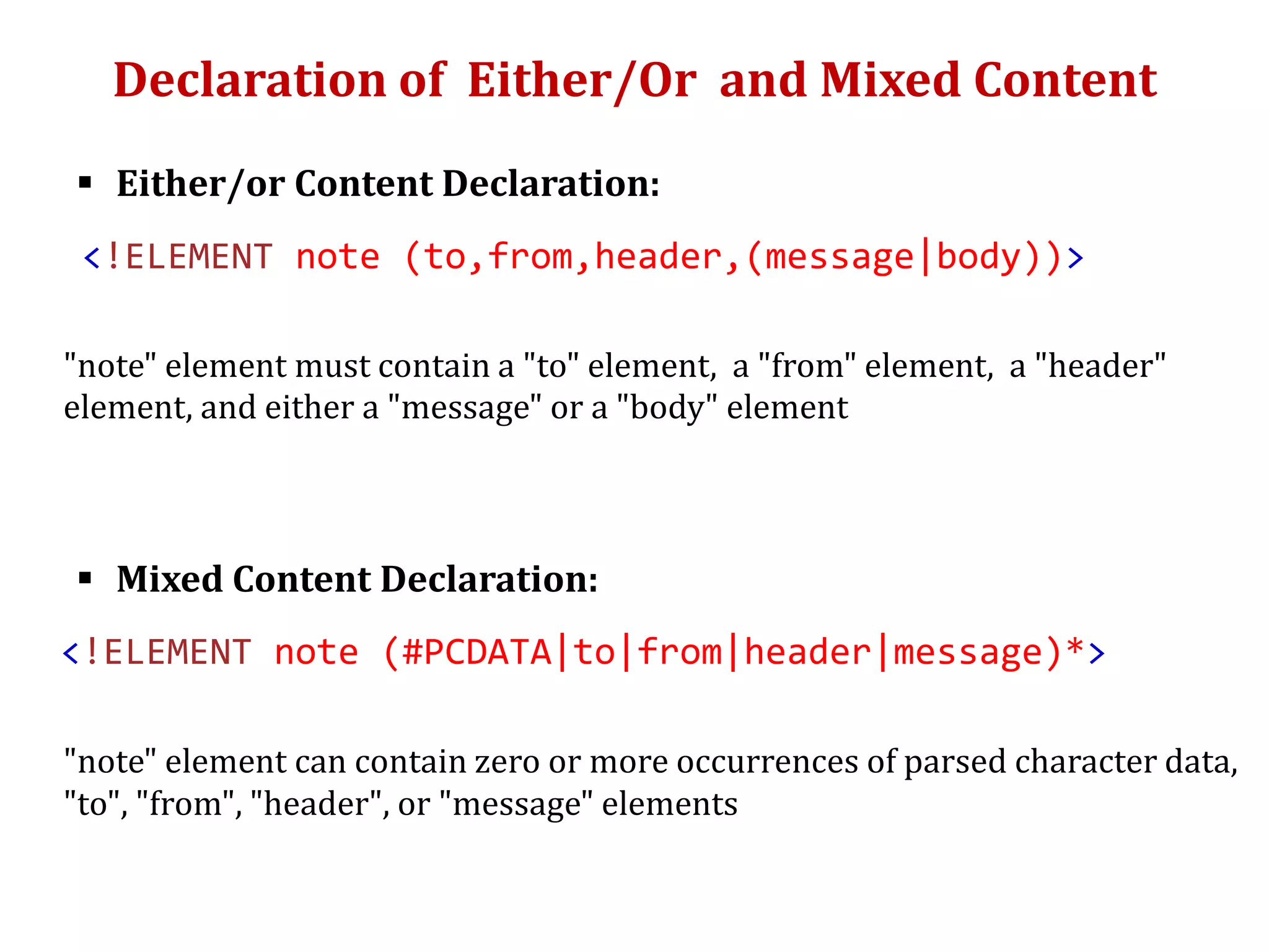 Declaration of Either/Or and Mixed Content
 Either/or Content Declaration:
<!ELEMENT note (to,from,header,(message|body))>
"note" element must contain a "to" element, a "from" element, a "header"
element, and either a "message" or a "body" element
 Mixed Content Declaration:
<!ELEMENT note (#PCDATA|to|from|header|message)*>
"note" element can contain zero or more occurrences of parsed character data,
"to", "from", "header", or "message" elements
 