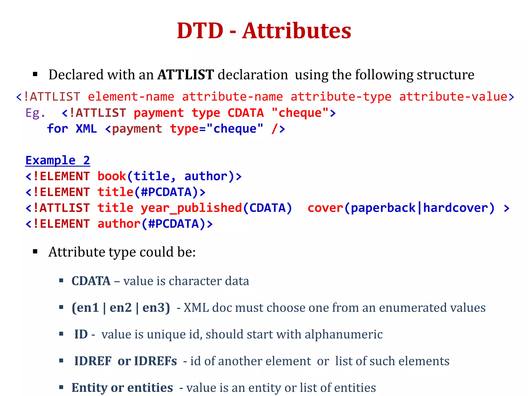 DTD - Attributes
 Declared with an ATTLIST declaration using the following structure
<!ATTLIST element-name attribute-name attribute-type attribute-value>
Eg. <!ATTLIST payment type CDATA "cheque">
for XML <payment type="cheque" />
Example 2
<!ELEMENT book(title, author)>
<!ELEMENT title(#PCDATA)>
<!ATTLIST title year_published(CDATA) cover(paperback|hardcover) >
<!ELEMENT author(#PCDATA)>
 Attribute type could be:
 CDATA – value is character data
 (en1 | en2 | en3) - XML doc must choose one from an enumerated values
 ID - value is unique id, should start with alphanumeric
 IDREF or IDREFs - id of another element or list of such elements
 Entity or entities - value is an entity or list of entities
 