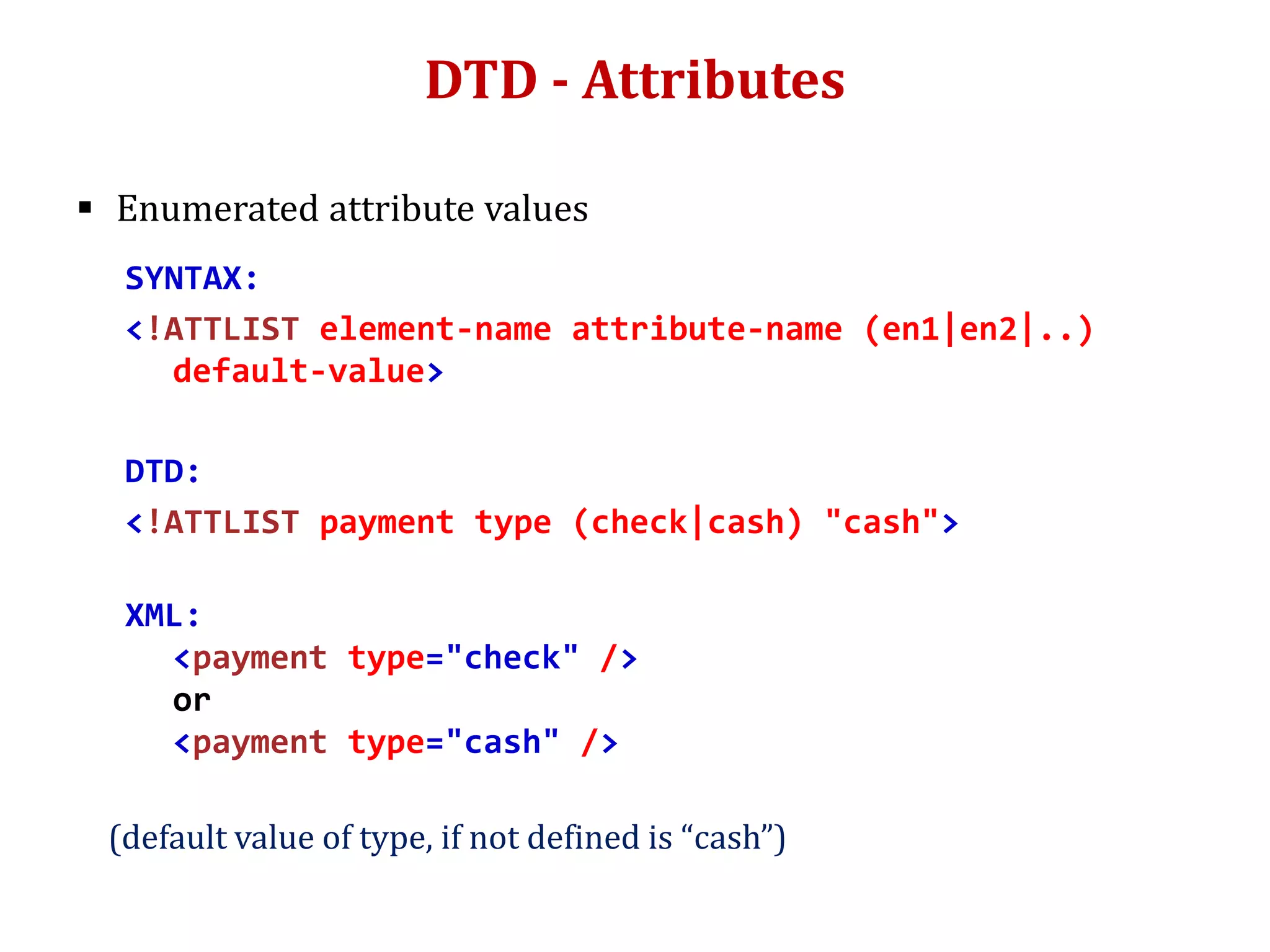 DTD - Attributes
 Enumerated attribute values
SYNTAX:
<!ATTLIST element-name attribute-name (en1|en2|..)
default-value>
DTD:
<!ATTLIST payment type (check|cash) "cash">
XML:
<payment type="check" />
or
<payment type="cash" />
(default value of type, if not defined is “cash”)
 