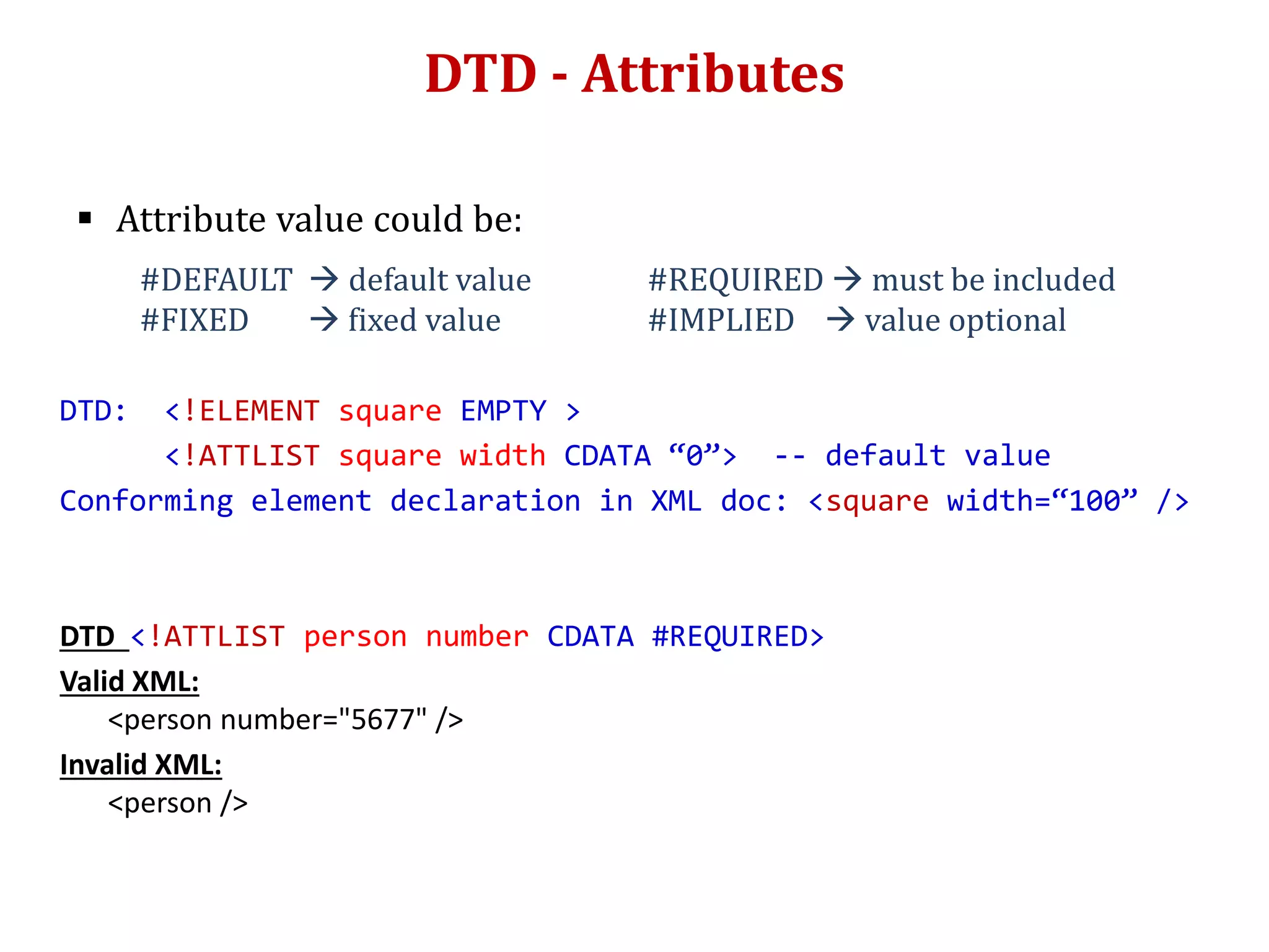 DTD - Attributes
 Attribute value could be:
#DEFAULT  default value #REQUIRED  must be included
#FIXED  fixed value #IMPLIED  value optional
DTD: <!ELEMENT square EMPTY >
<!ATTLIST square width CDATA “0”> -- default value
Conforming element declaration in XML doc: <square width=“100” />
DTD <!ATTLIST person number CDATA #REQUIRED>
Valid XML:
<person number="5677" />
Invalid XML:
<person />
 