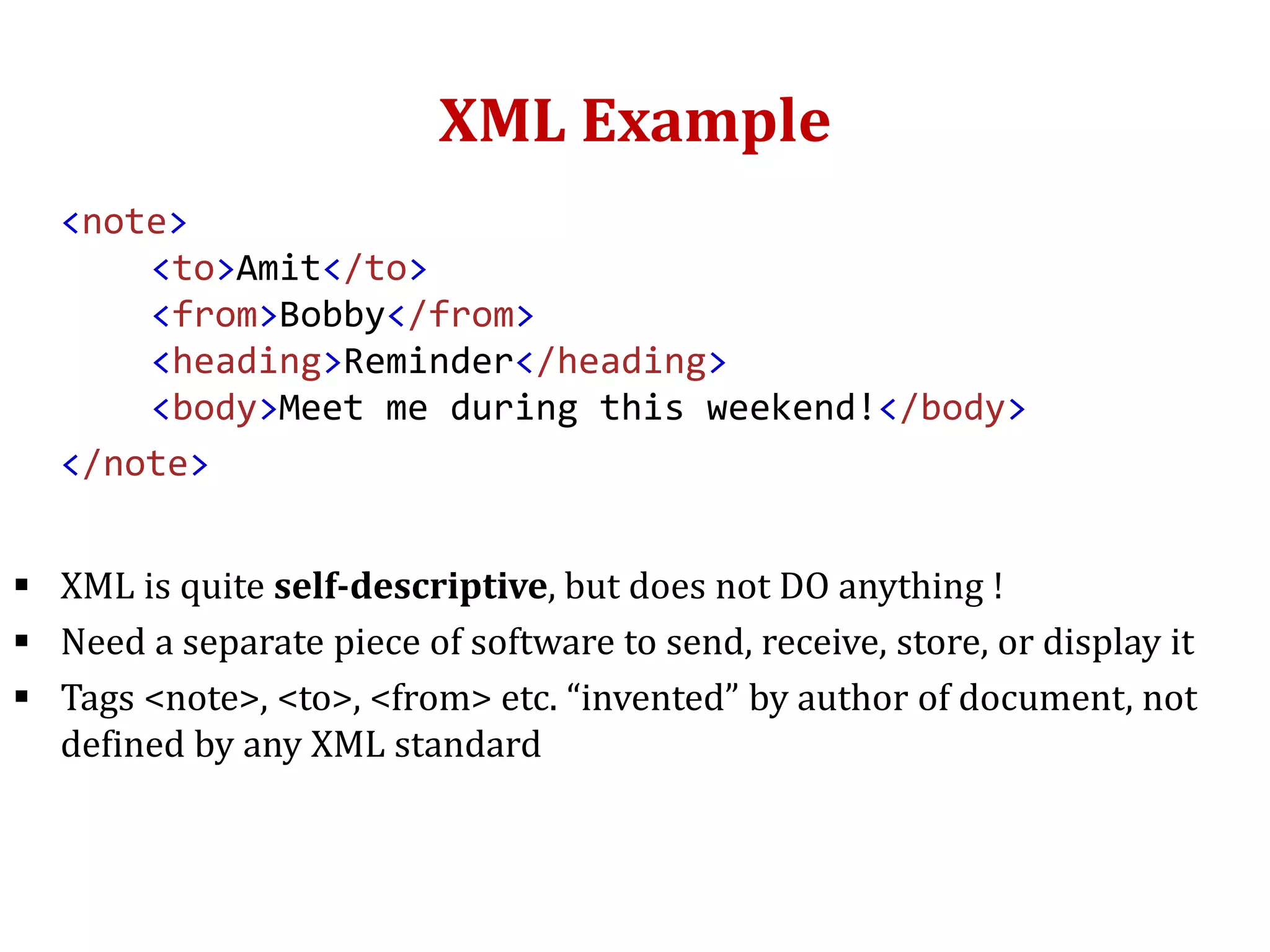 XML Example
<note>
<to>Amit</to>
<from>Bobby</from>
<heading>Reminder</heading>
<body>Meet me during this weekend!</body>
</note>
 XML is quite self-descriptive, but does not DO anything !
 Need a separate piece of software to send, receive, store, or display it
 Tags <note>, <to>, <from> etc. “invented” by author of document, not
defined by any XML standard
 