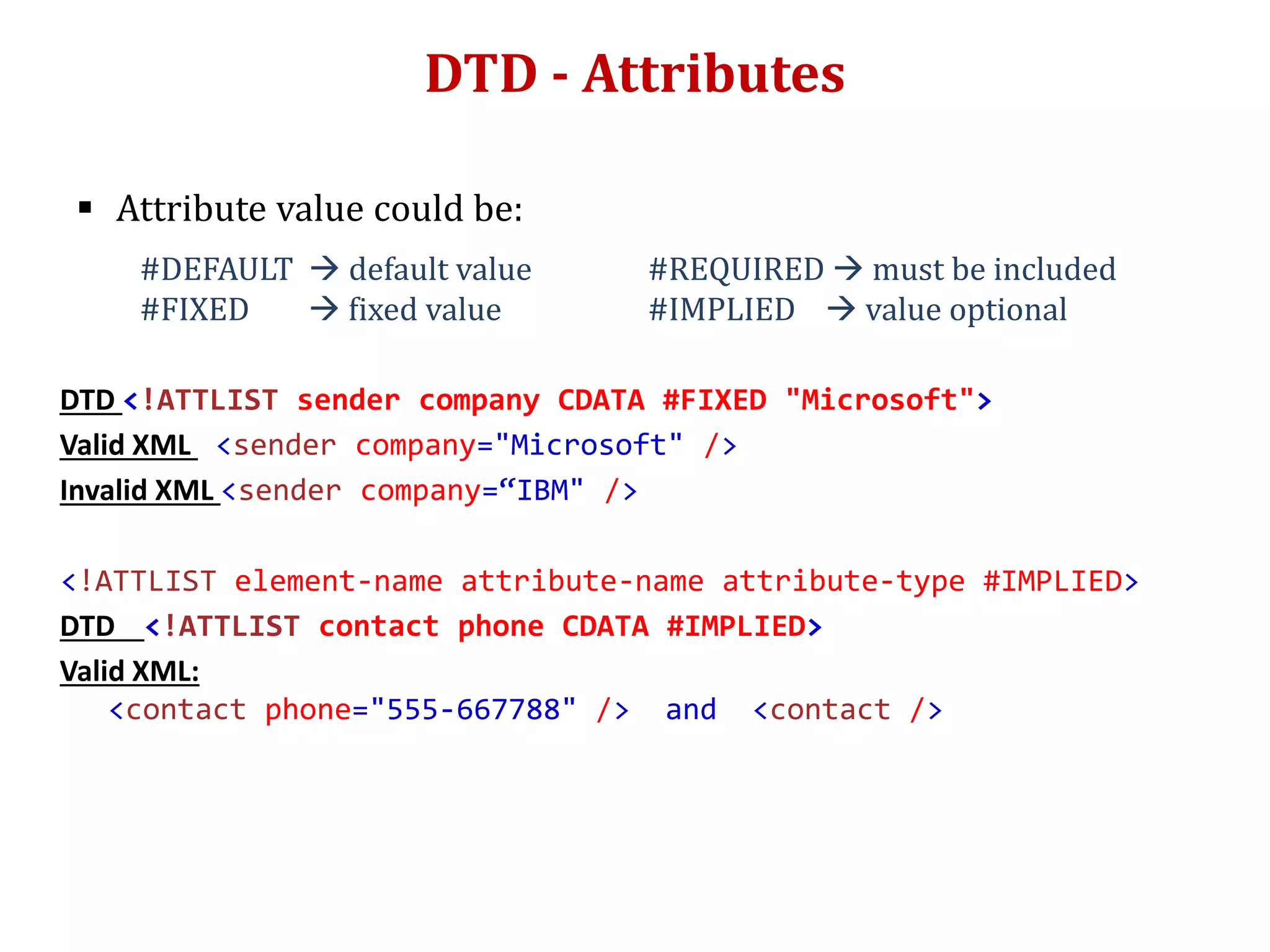 DTD - Attributes
 Attribute value could be:
#DEFAULT  default value #REQUIRED  must be included
#FIXED  fixed value #IMPLIED  value optional
DTD <!ATTLIST sender company CDATA #FIXED "Microsoft">
Valid XML <sender company="Microsoft" />
Invalid XML <sender company=“IBM" />
<!ATTLIST element-name attribute-name attribute-type #IMPLIED>
DTD <!ATTLIST contact phone CDATA #IMPLIED>
Valid XML:
<contact phone="555-667788" /> and <contact />
 