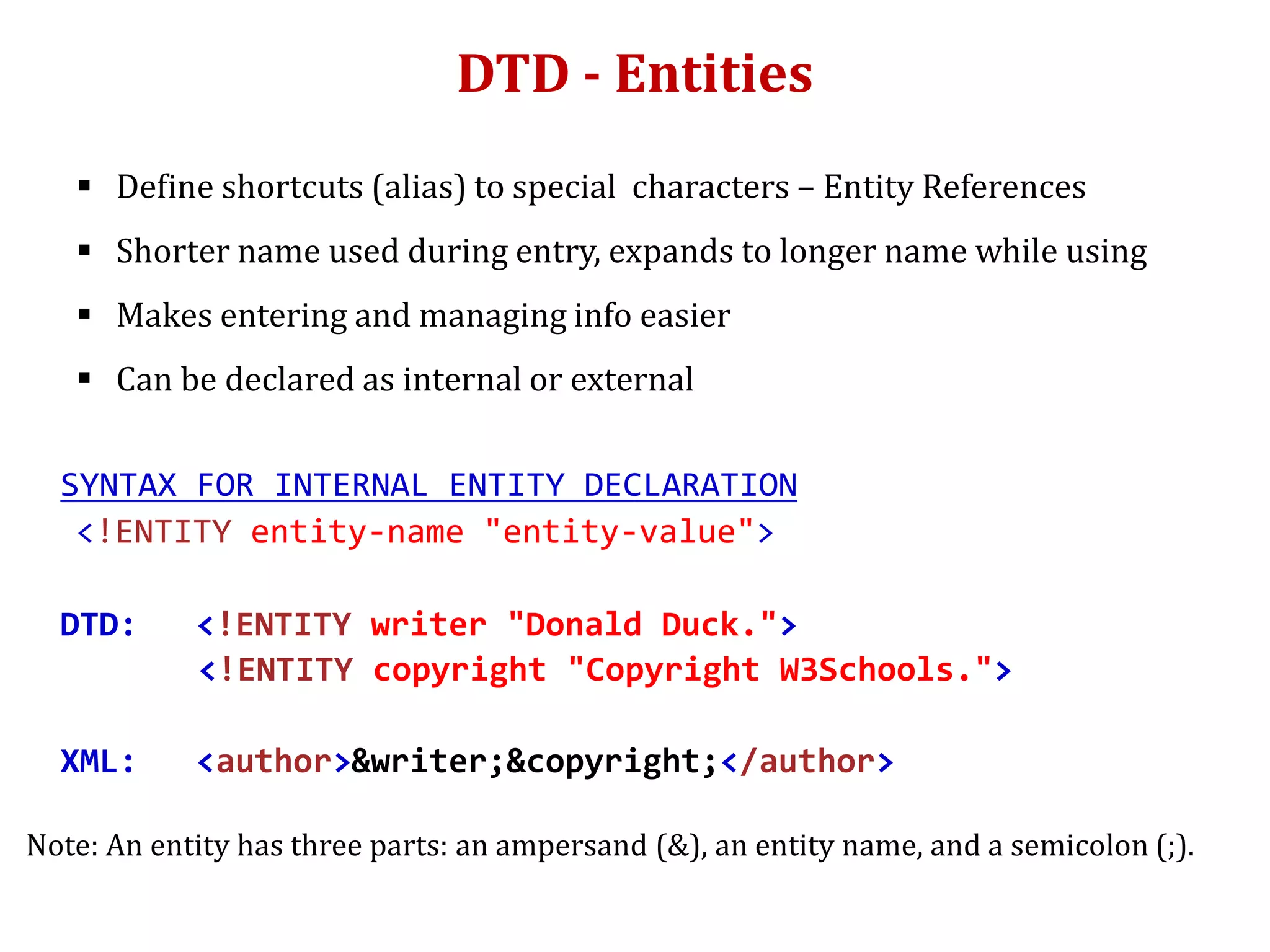 DTD - Entities
 Define shortcuts (alias) to special characters – Entity References
 Shorter name used during entry, expands to longer name while using
 Makes entering and managing info easier
 Can be declared as internal or external
SYNTAX FOR INTERNAL ENTITY DECLARATION
<!ENTITY entity-name "entity-value">
DTD: <!ENTITY writer "Donald Duck.">
<!ENTITY copyright "Copyright W3Schools.">
XML: <author>&writer;&copyright;</author>
Note: An entity has three parts: an ampersand (&), an entity name, and a semicolon (;).
 