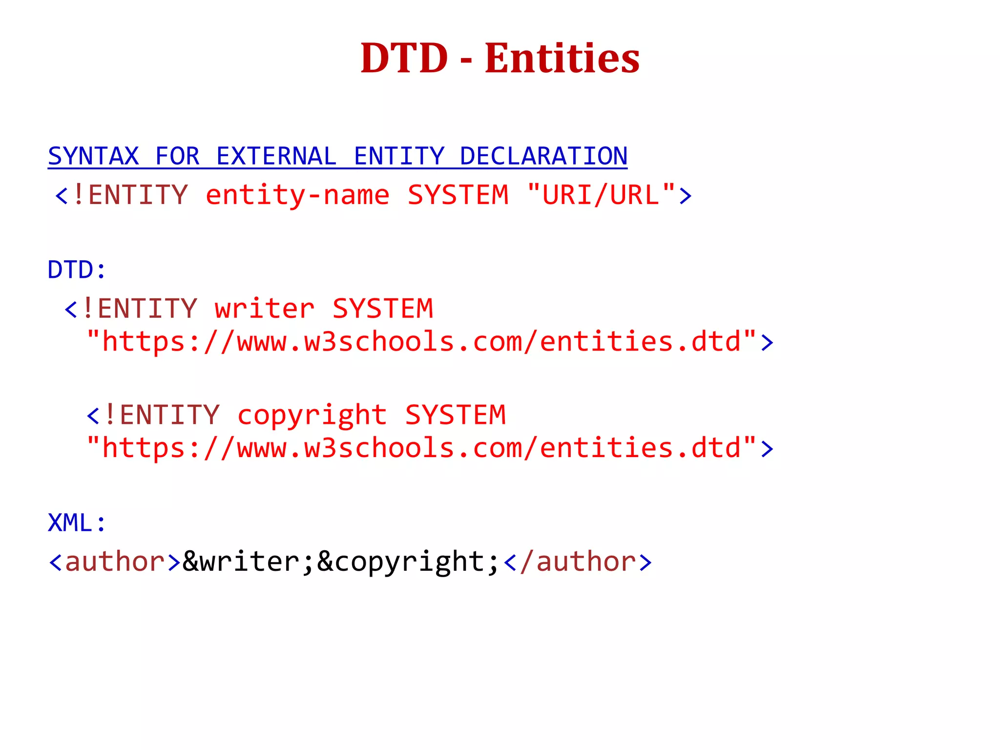 DTD - Entities
SYNTAX FOR EXTERNAL ENTITY DECLARATION
<!ENTITY entity-name SYSTEM "URI/URL">
DTD:
<!ENTITY writer SYSTEM
"https://www.w3schools.com/entities.dtd">
<!ENTITY copyright SYSTEM
"https://www.w3schools.com/entities.dtd">
XML:
<author>&writer;&copyright;</author>
 