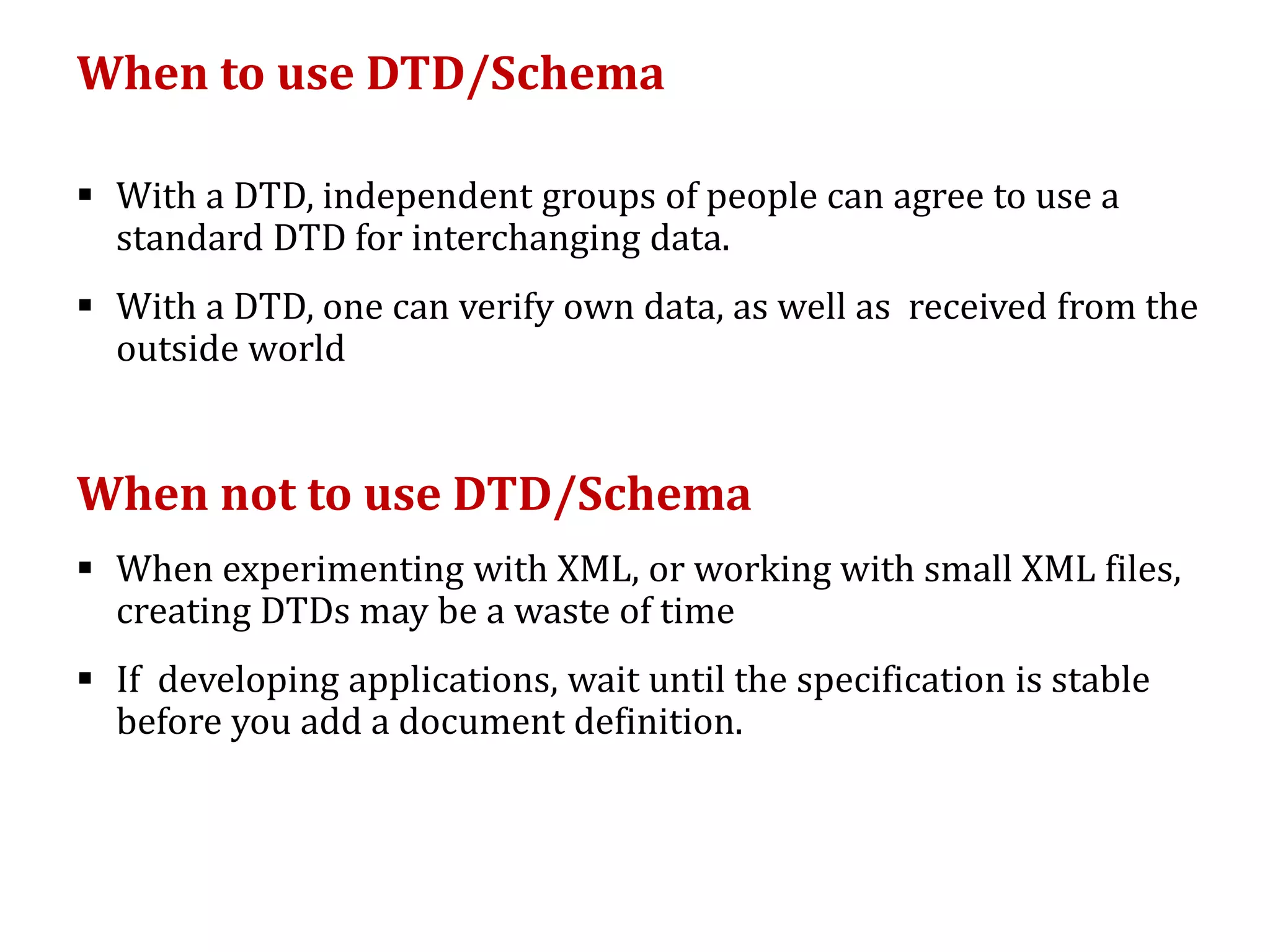 When to use DTD/Schema
 With a DTD, independent groups of people can agree to use a
standard DTD for interchanging data.
 With a DTD, one can verify own data, as well as received from the
outside world
When not to use DTD/Schema
 When experimenting with XML, or working with small XML files,
creating DTDs may be a waste of time
 If developing applications, wait until the specification is stable
before you add a document definition.
 