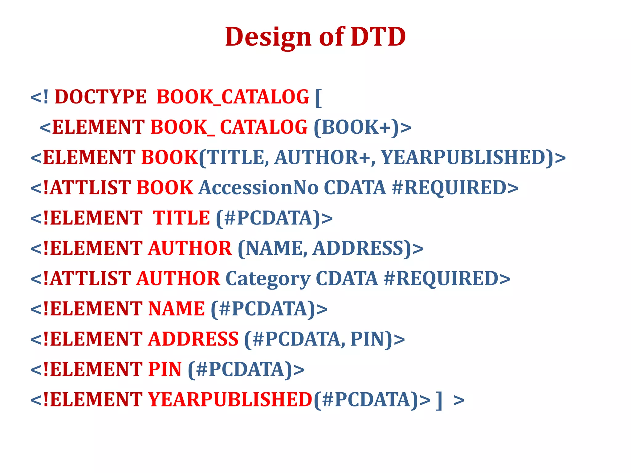 Design of DTD
<! DOCTYPE BOOK_CATALOG [
<ELEMENT BOOK_ CATALOG (BOOK+)>
<ELEMENT BOOK(TITLE, AUTHOR+, YEARPUBLISHED)>
<!ATTLIST BOOK AccessionNo CDATA #REQUIRED>
<!ELEMENT TITLE (#PCDATA)>
<!ELEMENT AUTHOR (NAME, ADDRESS)>
<!ATTLIST AUTHOR Category CDATA #REQUIRED>
<!ELEMENT NAME (#PCDATA)>
<!ELEMENT ADDRESS (#PCDATA, PIN)>
<!ELEMENT PIN (#PCDATA)>
<!ELEMENT YEARPUBLISHED(#PCDATA)> ] >
 
