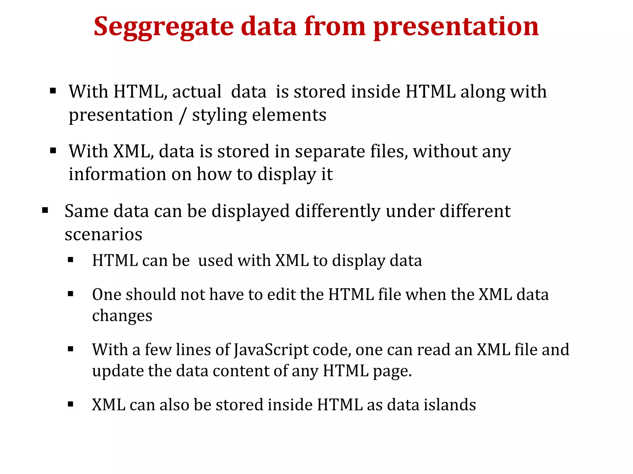 Seggregate data from presentation
 With HTML, actual data is stored inside HTML along with
presentation / styling elements
 With XML, data is stored in separate files, without any
information on how to display it
 Same data can be displayed differently under different
scenarios
 HTML can be used with XML to display data
 One should not have to edit the HTML file when the XML data
changes
 With a few lines of JavaScript code, one can read an XML file and
update the data content of any HTML page.
 XML can also be stored inside HTML as data islands
 