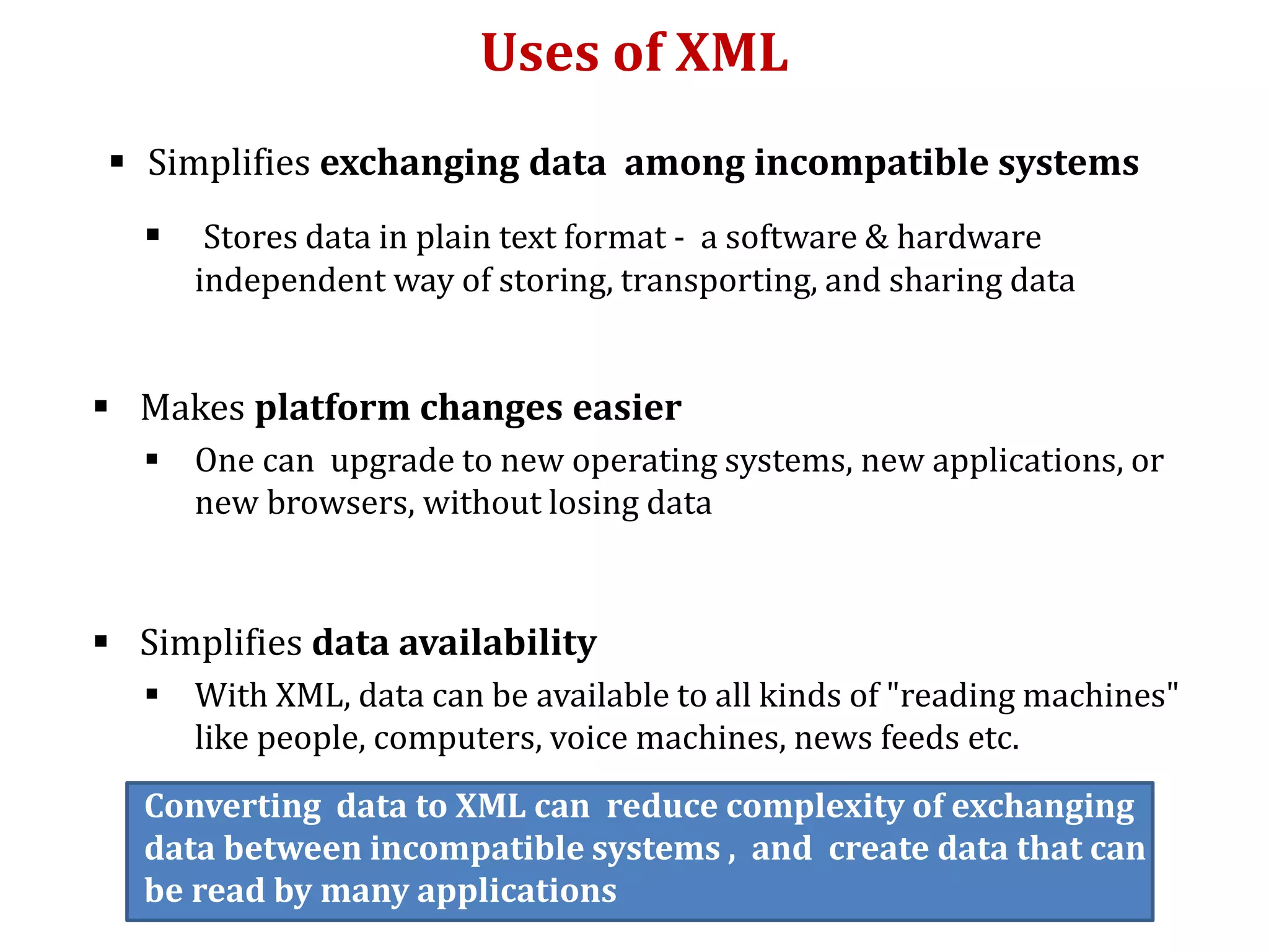 Uses of XML
 Simplifies exchanging data among incompatible systems
 Stores data in plain text format - a software & hardware
independent way of storing, transporting, and sharing data
 Makes platform changes easier
 One can upgrade to new operating systems, new applications, or
new browsers, without losing data
 Simplifies data availability
 With XML, data can be available to all kinds of "reading machines"
like people, computers, voice machines, news feeds etc.
Converting data to XML can reduce complexity of exchanging
data between incompatible systems , and create data that can
be read by many applications
 