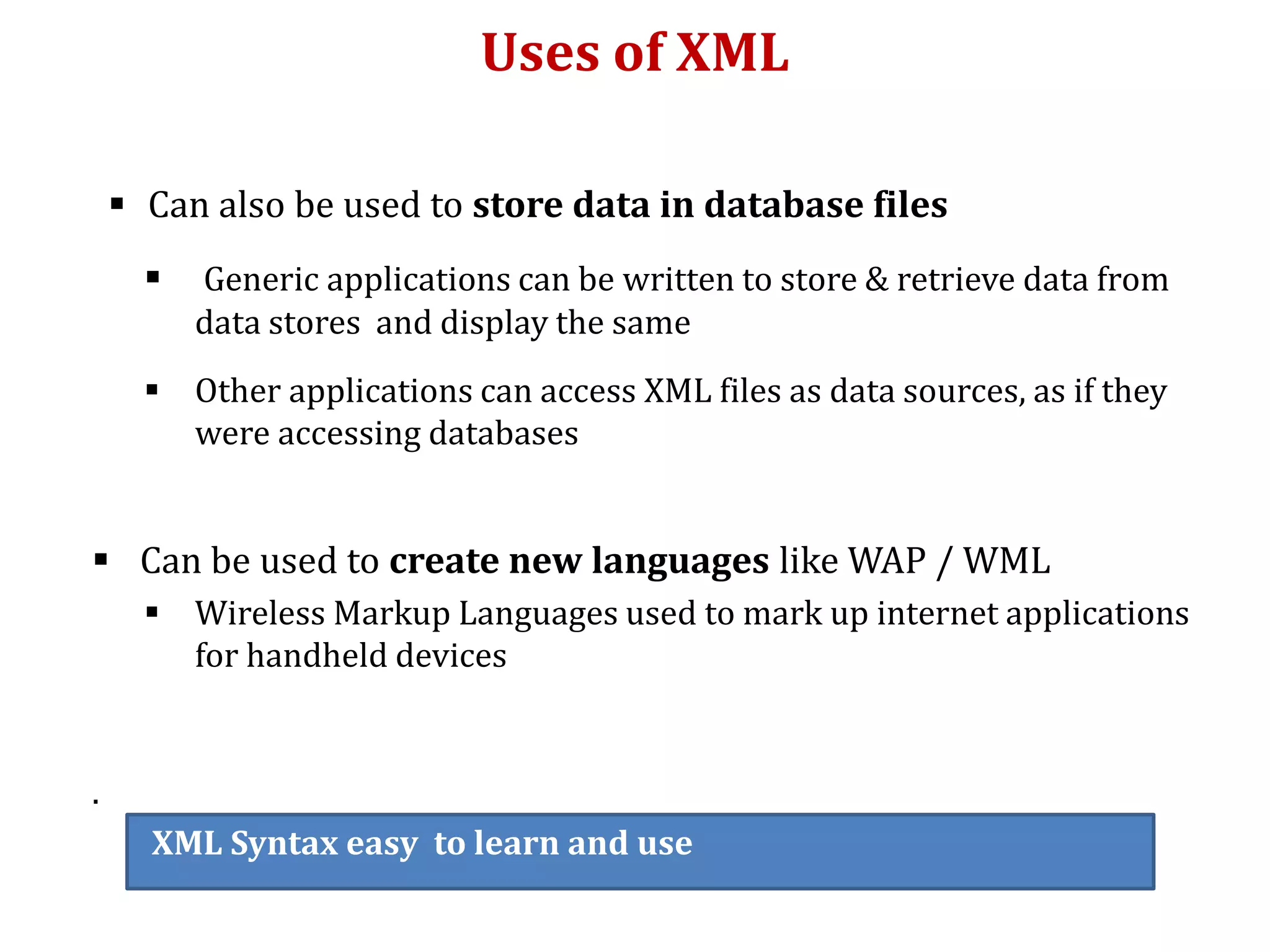 Uses of XML
 Can also be used to store data in database files
 Generic applications can be written to store & retrieve data from
data stores and display the same
 Other applications can access XML files as data sources, as if they
were accessing databases
 Can be used to create new languages like WAP / WML
 Wireless Markup Languages used to mark up internet applications
for handheld devices
.
XML Syntax easy to learn and use
 
