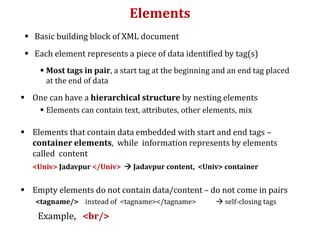 Elements
 Basic building block of XML document
 Each element represents a piece of data identified by tag(s)
 Most tags in pair, a start tag at the beginning and an end tag placed
at the end of data
 One can have a hierarchical structure by nesting elements
 Elements can contain text, attributes, other elements, mix
 Elements that contain data embedded with start and end tags –
container elements, while information represents by elements
called content
<Univ> Jadavpur </Univ>  Jadavpur content, <Univ> container
 Empty elements do not contain data/content – do not come in pairs
<tagname/> instead of <tagname></tagname>  self-closing tags
Example, <br/>
 