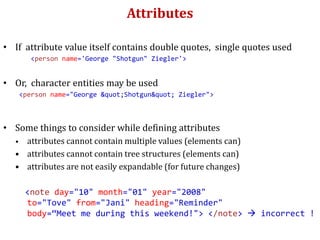 Attributes
• If attribute value itself contains double quotes, single quotes used
<person name='George "Shotgun" Ziegler'>
• Or, character entities may be used
<person name="George "Shotgun" Ziegler">
• Some things to consider while defining attributes
• attributes cannot contain multiple values (elements can)
• attributes cannot contain tree structures (elements can)
• attributes are not easily expandable (for future changes)
<note day="10" month="01" year="2008"
to="Tove" from="Jani" heading="Reminder"
body=“Meet me during this weekend!"> </note>  incorrect !
 