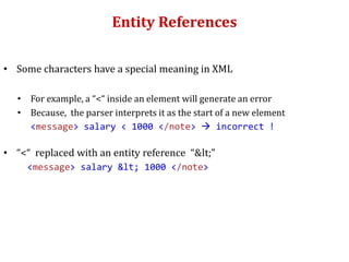 Entity References
• Some characters have a special meaning in XML
• For example, a “<“ inside an element will generate an error
• Because, the parser interprets it as the start of a new element
<message> salary < 1000 </note>  incorrect !
• “<“ replaced with an entity reference “<”
<message> salary < 1000 </note>
 