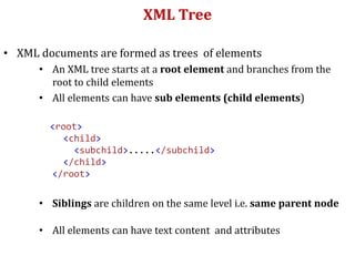 XML Tree
• XML documents are formed as trees of elements
• An XML tree starts at a root element and branches from the
root to child elements
• All elements can have sub elements (child elements)
<root>
<child>
<subchild>.....</subchild>
</child>
</root>
• Siblings are children on the same level i.e. same parent node
• All elements can have text content and attributes
 