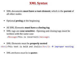 XML Syntax
 XML documents must have a root element, which is the parent of
all other nodes
 Optional prolog at the beginning
 All XML Elements must have a closing tag
 XML tags are case sensitive - Opening and closing tags must be
written with the same case
<Message>This is incorrect</message>
 XML Elements must be properly nested
<b><i>This text is bold and italic</b></i>  improper nesting
 XML attributes must be in quotes
 