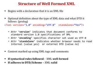 Structure of Well Formed XML
 Begins with a declaration that it is an XML file
 Optional definition about the type of XML data and what DTD it
follows (prolog)
<?xml version="1.0" encoding="UTF-8" standalone=“Yes”?>
• Attr ‘version’ indicates that document conforms to
standard version 1.0 specifications of XML
• Attr ‘encoding’ specifies character set used as UTF-8
• Attr ‘standalone’ indicates whether browser needs to read
internal (value yes) or external DTD (value no)
 Content marked up using XML tags and comments
 If syntactical rules followed - XML well formed
 If adheres to DTD/Scheme – XML valid
 