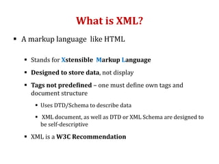 What is XML?
 A markup language like HTML
 Stands for Xstensible Markup Language
 Designed to store data, not display
 Tags not predefined – one must define own tags and
document structure
 Uses DTD/Schema to describe data
 XML document, as well as DTD or XML Schema are designed to
be self-descriptive
 XML is a W3C Recommendation
 