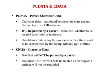 PCDATA & CDATA
 PCDATA - Parsed Character Data
 Character data - text found between the start tag and
the end tag of an XML element
 Will be parsed by a parser – examined whether to be
treated as entities or mark-ups
 Should not contain any &, <, or > characters; these need
to be represented by the &amp; < and > entities
 CDATA – Character Data
 Text that will NOT be parsed by a parser
 Tags inside the text will NOT be treated as markup and
entities will not be expanded
 