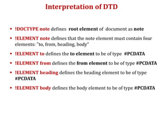 Interpretation of DTD
 !DOCTYPE note defines root element of document as note
 !ELEMENT note defines that the note element must contain four
elements: "to, from, heading, body"
 !ELEMENT to defines the to element to be of type #PCDATA
 !ELEMENT from defines the from element to be of type #PCDATA
 !ELEMENT heading defines the heading element to be of type
#PCDATA
 !ELEMENT body defines the body element to be of type #PCDATA
 