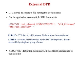 External DTD
 DTD stored as separate file having the declarations
 Can be applied across multiple XML documents
<!DOCTYPE root_element [PUBLIC/SYSTEM ] “dtd_filename”
"dtd_file_location“ >
PUBLIC – DTD file on public server, file location to be mentioned
SYSTEM – Private DTD identified by the SYSTEM keyword., means
accessible by single or group of users
 <!DOCTYPE> definition within XML file contains a reference to
the DTD file
 