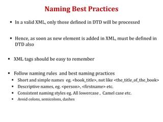Naming Best Practices
 In a valid XML, only those defined in DTD will be processed
 Hence, as soon as new element is added in XML, must be defined in
DTD also
 XML tags should be easy to remember
 Follow naming rules and best naming practices
 Short and simple names eg. <book_title>, not like <the_title_of_the_book>
 Descriptive names, eg. <person>, <firstname> etc.
 Consistent naming styles eg. All lowercase , Camel case etc.
 Avoid colons, semicolons, dashes
 
