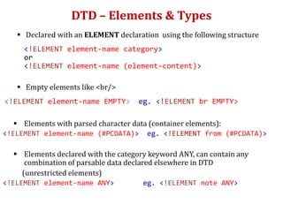 DTD – Elements & Types
 Declared with an ELEMENT declaration using the following structure
<!ELEMENT element-name category>
or
<!ELEMENT element-name (element-content)>
 Empty elements like <br/>
<!ELEMENT element-name EMPTY> eg. <!ELEMENT br EMPTY>
 Elements with parsed character data (container elements):
<!ELEMENT element-name (#PCDATA)> eg. <!ELEMENT from (#PCDATA)>
 Elements declared with the category keyword ANY, can contain any
combination of parsable data declared elsewhere in DTD
(unrestricted elements)
<!ELEMENT element-name ANY> eg. <!ELEMENT note ANY>
 