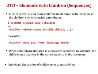 DTD – Elements with Children (Sequences)
 Elements with one or more children are declared with the name of
the children elements inside parentheses:
<!ELEMENT element-name (child1)>
or
<!ELEMENT element-name (child1,child2,...)>
Example:
<!ELEMENT note (to, from, heading, body)>
 When children are declared in a sequence separated by commas, the
children must appear in the same sequence in the document
 Individual declaration of child elements must follow
 