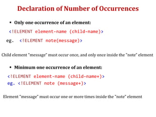 Declaration of Number of Occurrences
 Only one occurrence of an element:
<!ELEMENT element-name (child-name)>
eg. <!ELEMENT note(message)>
Child element "message" must occur once, and only once inside the "note" element
 Minimum one occurrence of an element:
<!ELEMENT element-name (child-name+)>
eg. <!ELEMENT note (message+)>
Element "message" must occur one or more times inside the "note" element
 