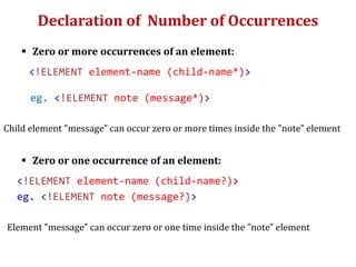 Declaration of Number of Occurrences
 Zero or more occurrences of an element:
<!ELEMENT element-name (child-name*)>
eg. <!ELEMENT note (message*)>
Child element "message" can occur zero or more times inside the "note" element
 Zero or one occurrence of an element:
<!ELEMENT element-name (child-name?)>
eg. <!ELEMENT note (message?)>
Element "message" can occur zero or one time inside the "note" element
 